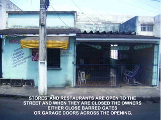 STORES AND RESTAURANTS ARE OPEN TO THE
STREET AND WHEN THEY ARE CLOSED THE OWNERS
         EITHER CLOSE BARRED GATES
    OR GARAGE DOORS ACROSS THE OPENING.
 