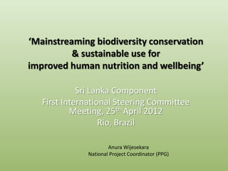 ‘Mainstreaming biodiversity conservation
          & sustainable use for
improved human nutrition and wellbeing’

             Sri Lanka Component
   First International Steering Committee
           Meeting, 25th April 2012
                   Rio, Brazil

                      Anura Wijesekara
              National Project Coordinator (PPG)
 