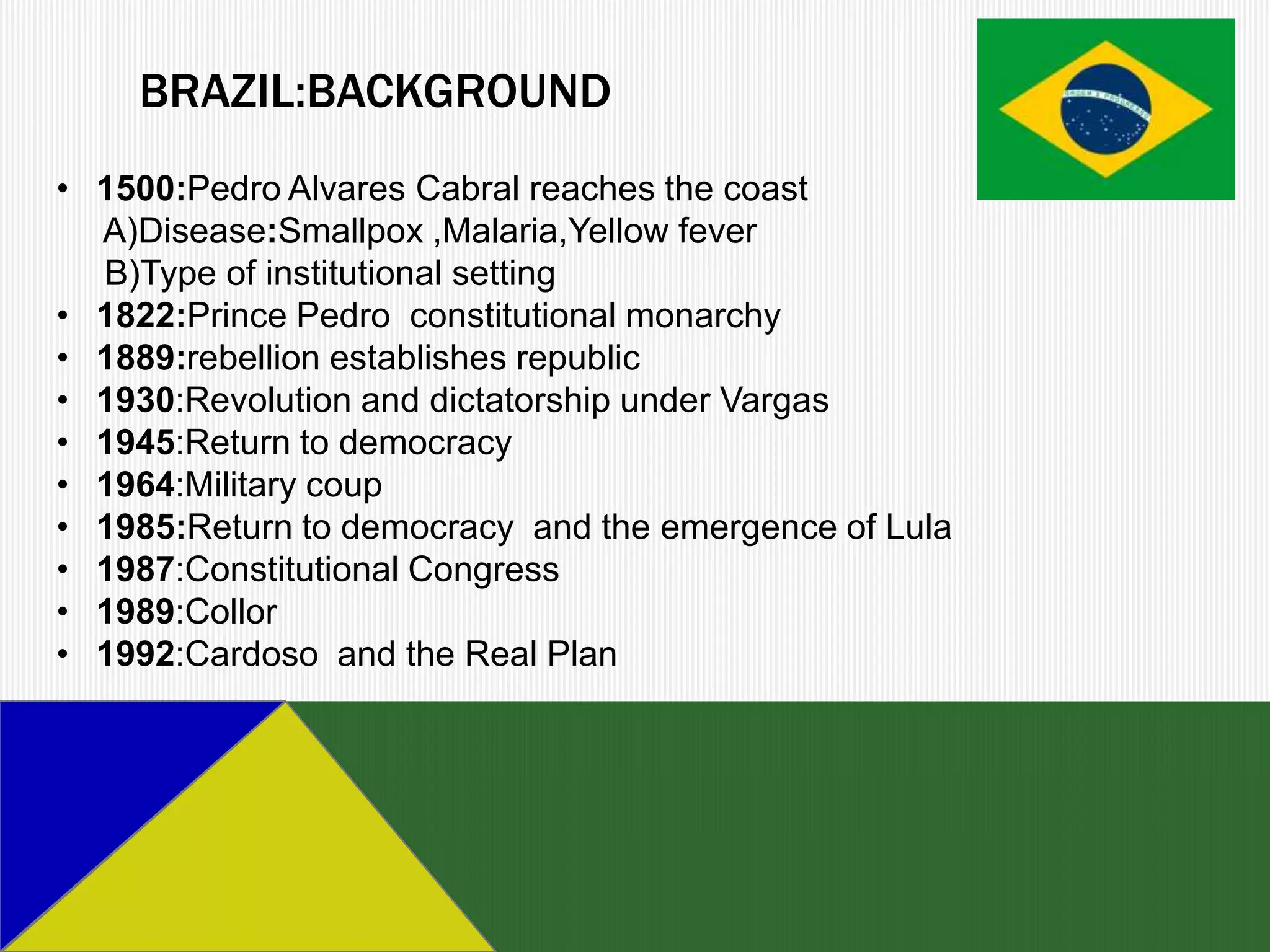 BRAZIL:BACKGROUND
• 1500:Pedro Alvares Cabral reaches the coast
  A)Disease:Smallpox ,Malaria,Yellow fever
  B)Type of institutional setting
• 1822:Prince Pedro constitutional monarchy
• 1889:rebellion establishes republic
• 1930:Revolution and dictatorship under Vargas
• 1945:Return to democracy
• 1964:Military coup
• 1985:Return to democracy and the emergence of Lula
• 1987:Constitutional Congress
• 1989:Collor
• 1992:Cardoso and the Real Plan
 