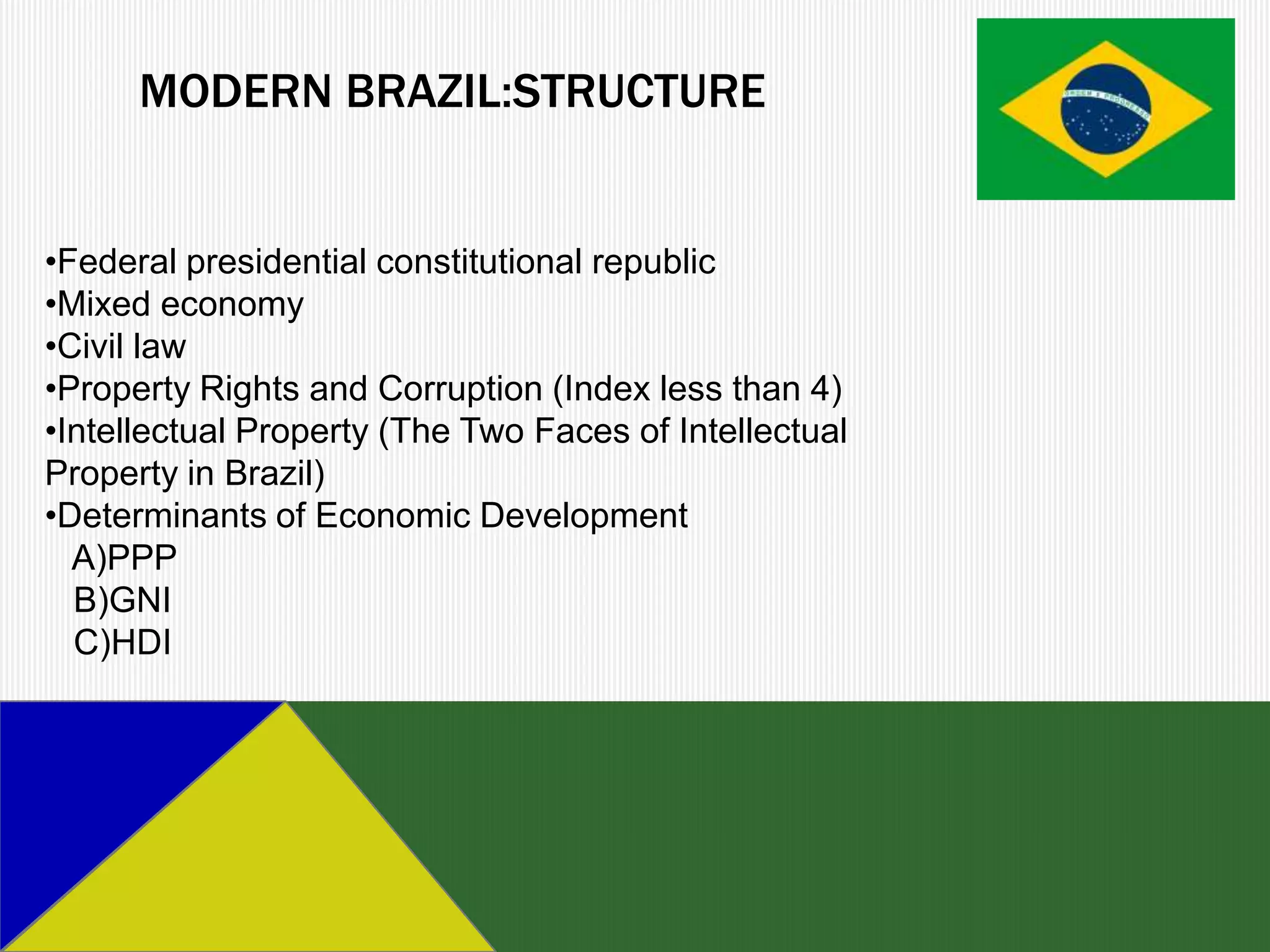 MODERN BRAZIL:STRUCTURE


•Federal presidential constitutional republic
•Mixed economy
•Civil law
•Property Rights and Corruption (Index less than 4)
•Intellectual Property (The Two Faces of Intellectual
Property in Brazil)
•Determinants of Economic Development
  A)PPP
  B)GNI
  C)HDI
 