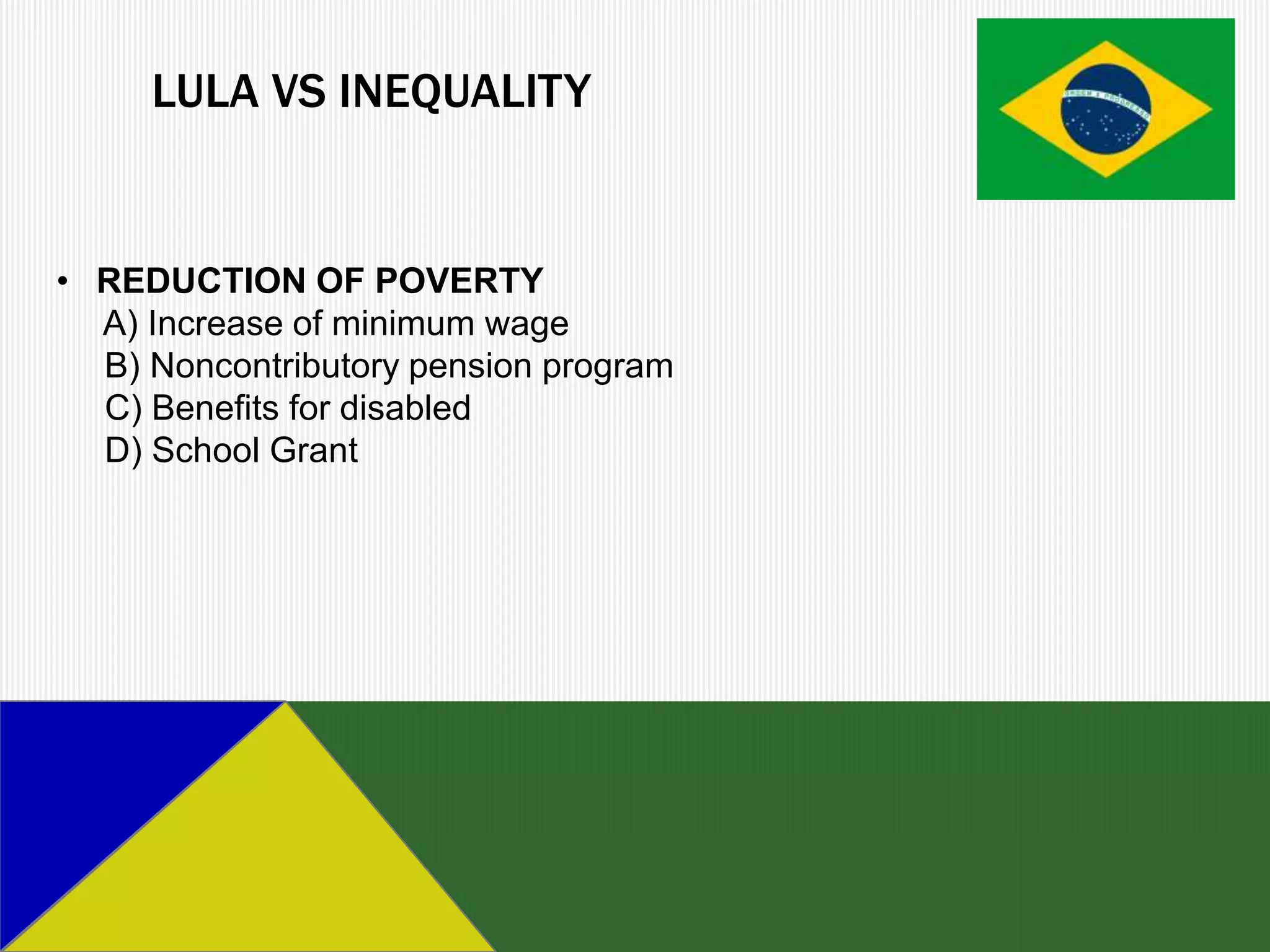 LULA VS INEQUALITY


• REDUCTION OF POVERTY
  A) Increase of minimum wage
  B) Noncontributory pension program
  C) Benefits for disabled
  D) School Grant
 