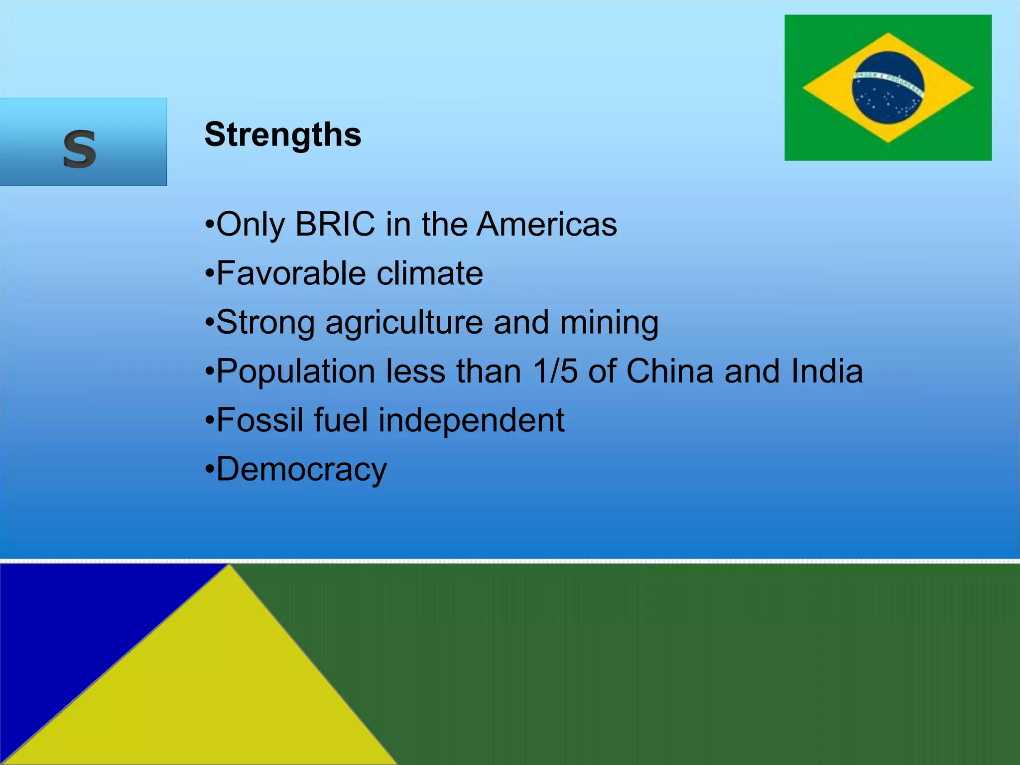 S   Strengths

    •Only BRIC in the Americas
    •Favorable climate
    •Strong agriculture and mining
    •Population less than 1/5 of China and India
    •Fossil fuel independent
    •Democracy
 
