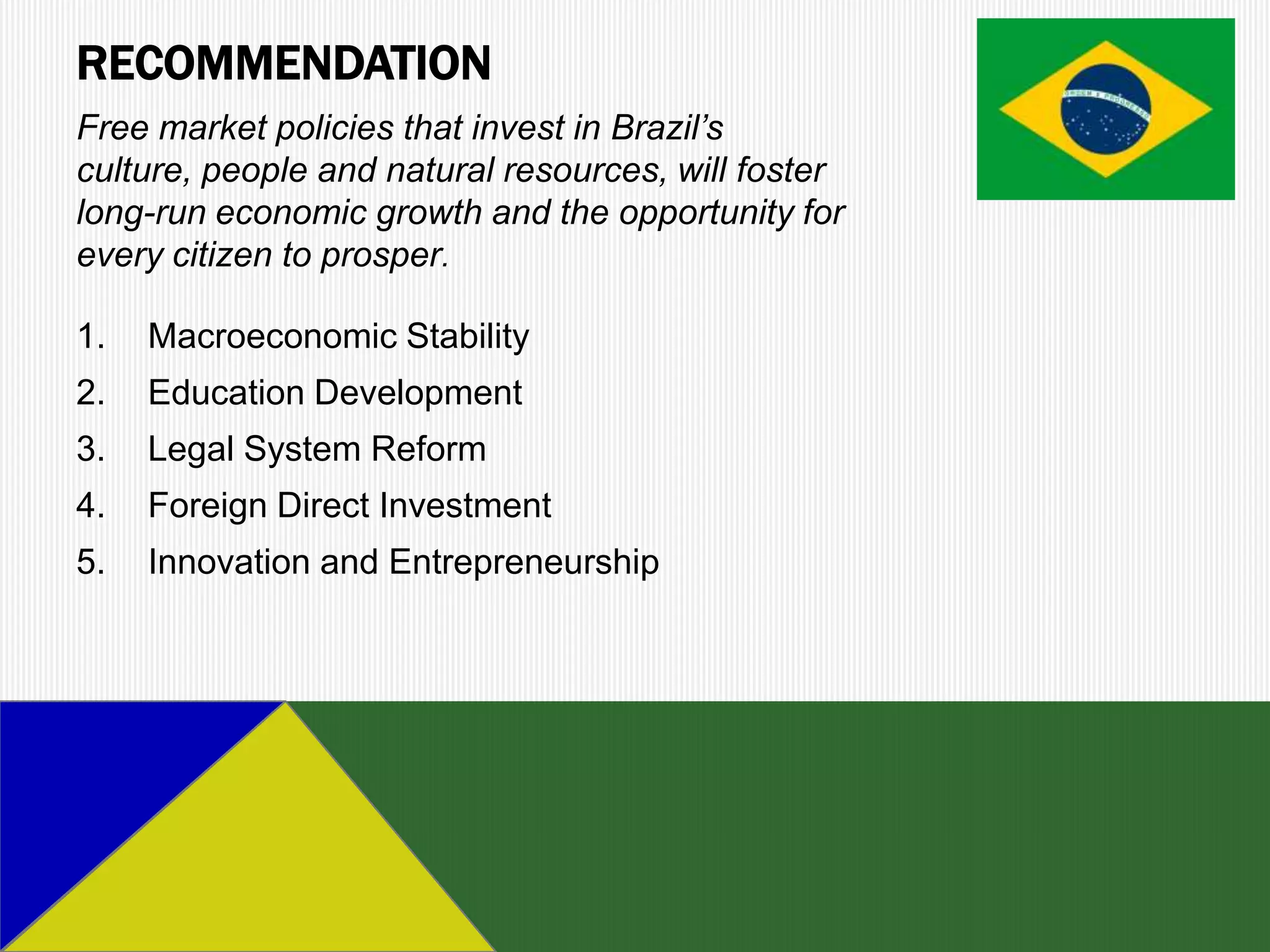 RECOMMENDATION
Free market policies that invest in Brazil’s
culture, people and natural resources, will foster
long-run economic growth and the opportunity for
every citizen to prosper.

1.   Macroeconomic Stability
2.   Education Development
3.   Legal System Reform
4.   Foreign Direct Investment
5.   Innovation and Entrepreneurship
 