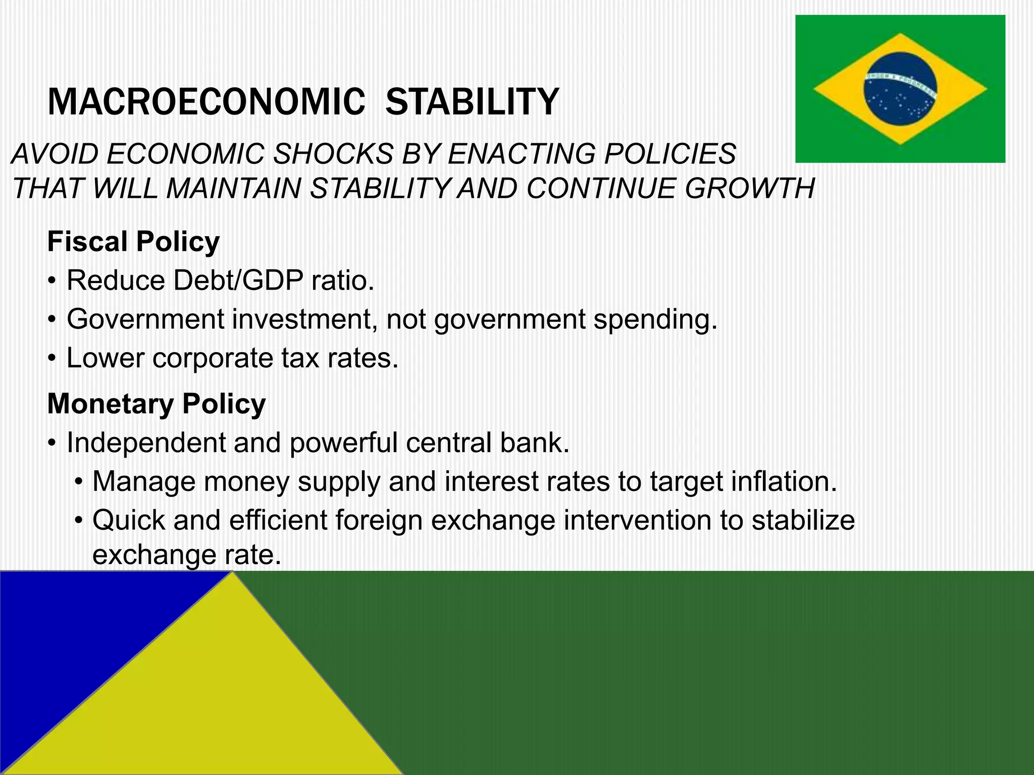 MACROECONOMIC STABILITY
AVOID ECONOMIC SHOCKS BY ENACTING POLICIES
THAT WILL MAINTAIN STABILITY AND CONTINUE GROWTH
  Fiscal Policy
  • Reduce Debt/GDP ratio.
  • Government investment, not government spending.
  • Lower corporate tax rates.
  Monetary Policy
  • Independent and powerful central bank.
     • Manage money supply and interest rates to target inflation.
     • Quick and efficient foreign exchange intervention to stabilize
       exchange rate.
 