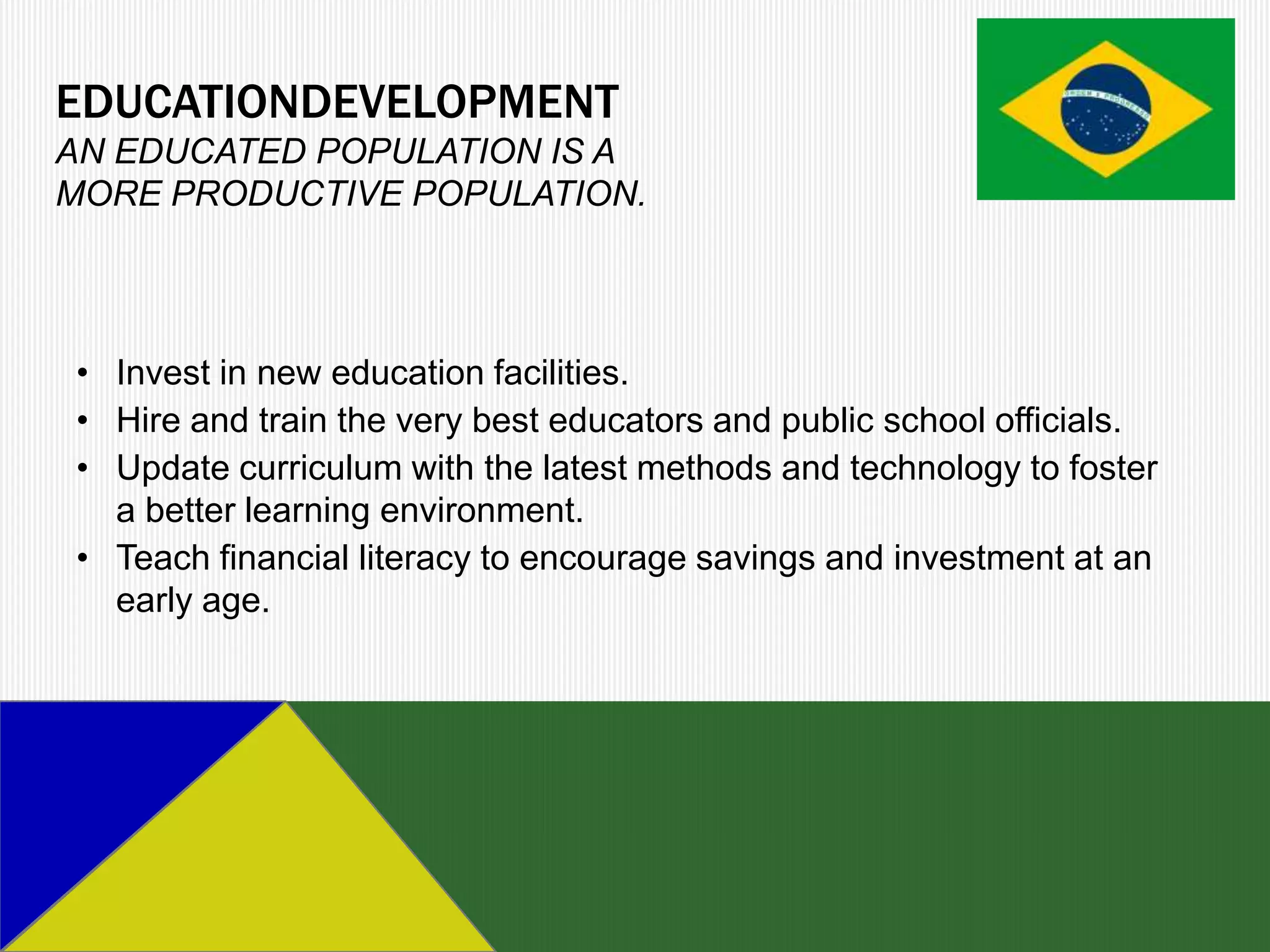 EDUCATIONDEVELOPMENT
AN EDUCATED POPULATION IS A
MORE PRODUCTIVE POPULATION.




• Invest in new education facilities.
• Hire and train the very best educators and public school officials.
• Update curriculum with the latest methods and technology to foster
  a better learning environment.
• Teach financial literacy to encourage savings and investment at an
  early age.
 
