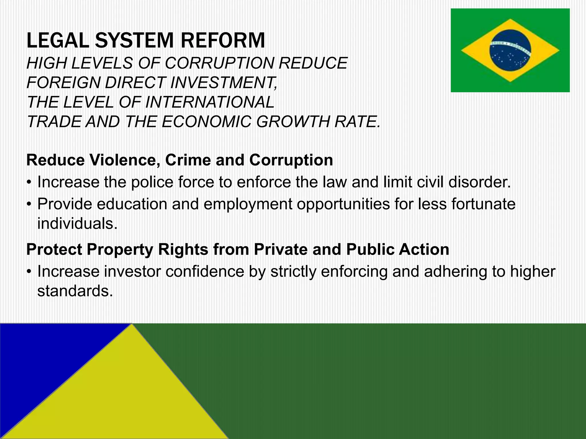 LEGAL SYSTEM REFORM
HIGH LEVELS OF CORRUPTION REDUCE
FOREIGN DIRECT INVESTMENT,
THE LEVEL OF INTERNATIONAL
TRADE AND THE ECONOMIC GROWTH RATE.

Reduce Violence, Crime and Corruption
• Increase the police force to enforce the law and limit civil disorder.
• Provide education and employment opportunities for less fortunate
  individuals.
Protect Property Rights from Private and Public Action
• Increase investor confidence by strictly enforcing and adhering to higher
  standards.
 