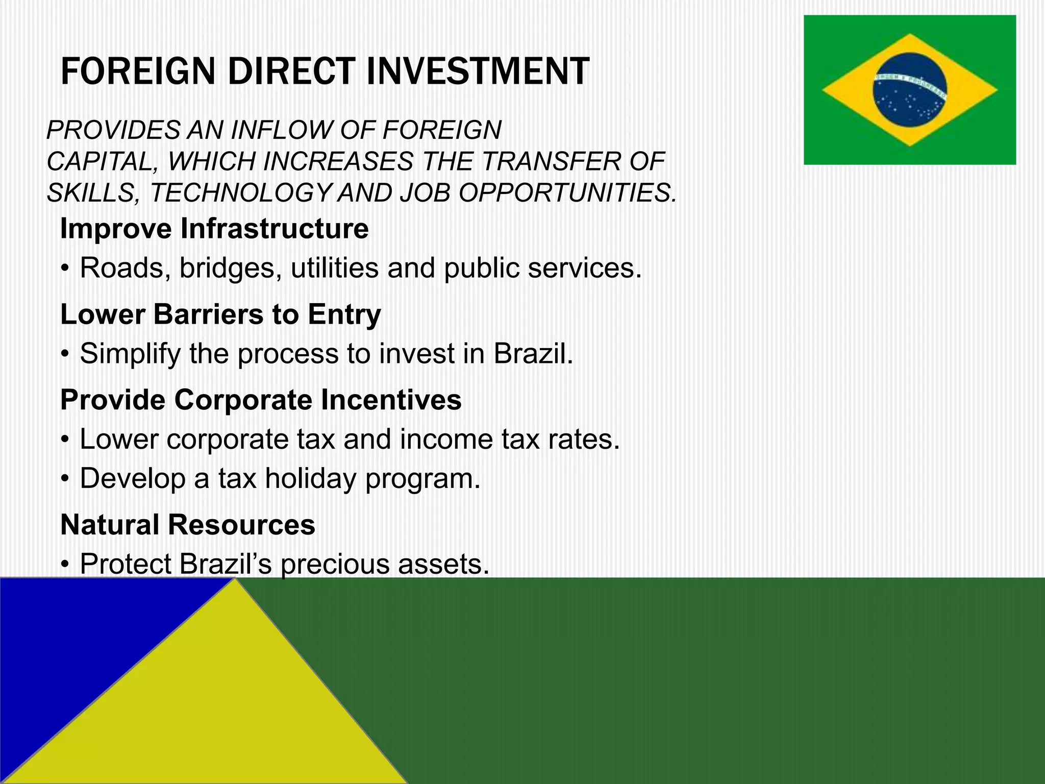 FOREIGN DIRECT INVESTMENT
PROVIDES AN INFLOW OF FOREIGN
CAPITAL, WHICH INCREASES THE TRANSFER OF
SKILLS, TECHNOLOGY AND JOB OPPORTUNITIES.
Improve Infrastructure
• Roads, bridges, utilities and public services.
Lower Barriers to Entry
• Simplify the process to invest in Brazil.
Provide Corporate Incentives
• Lower corporate tax and income tax rates.
• Develop a tax holiday program.
Natural Resources
• Protect Brazil’s precious assets.
 