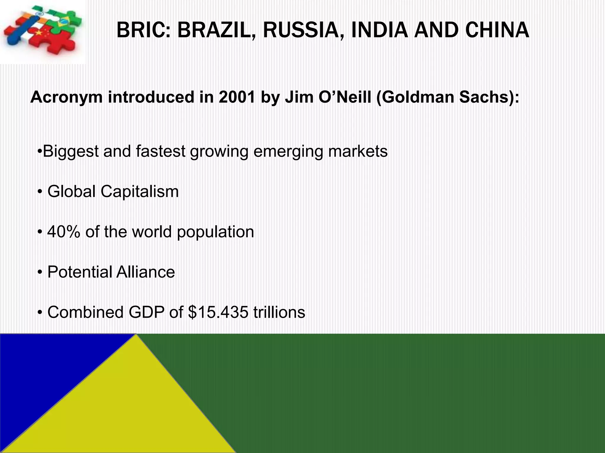 BRIC: BRAZIL, RUSSIA, INDIA AND CHINA

Acronym introduced in 2001 by Jim O’Neill (Goldman Sachs):


•Biggest and fastest growing emerging markets

• Global Capitalism

• 40% of the world population

• Potential Alliance

• Combined GDP of $15.435 trillions
 