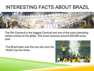 INTERESTING FACTS ABOUT BRAZIL
The Brazil team was the one who won the
World Cup five times
The Rio Carnaval is the biggest Carnival and one of the most interesting
artistic events on the globe. This event receives around 500,000 every
year.
 