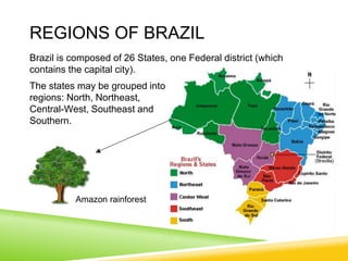 REGIONS OF BRAZIL
Brazil is composed of 26 States, one Federal district (which
contains the capital city).
The states may be grouped into
regions: North, Northeast,
Central-West, Southeast and
Southern.
Amazon rainforest
 