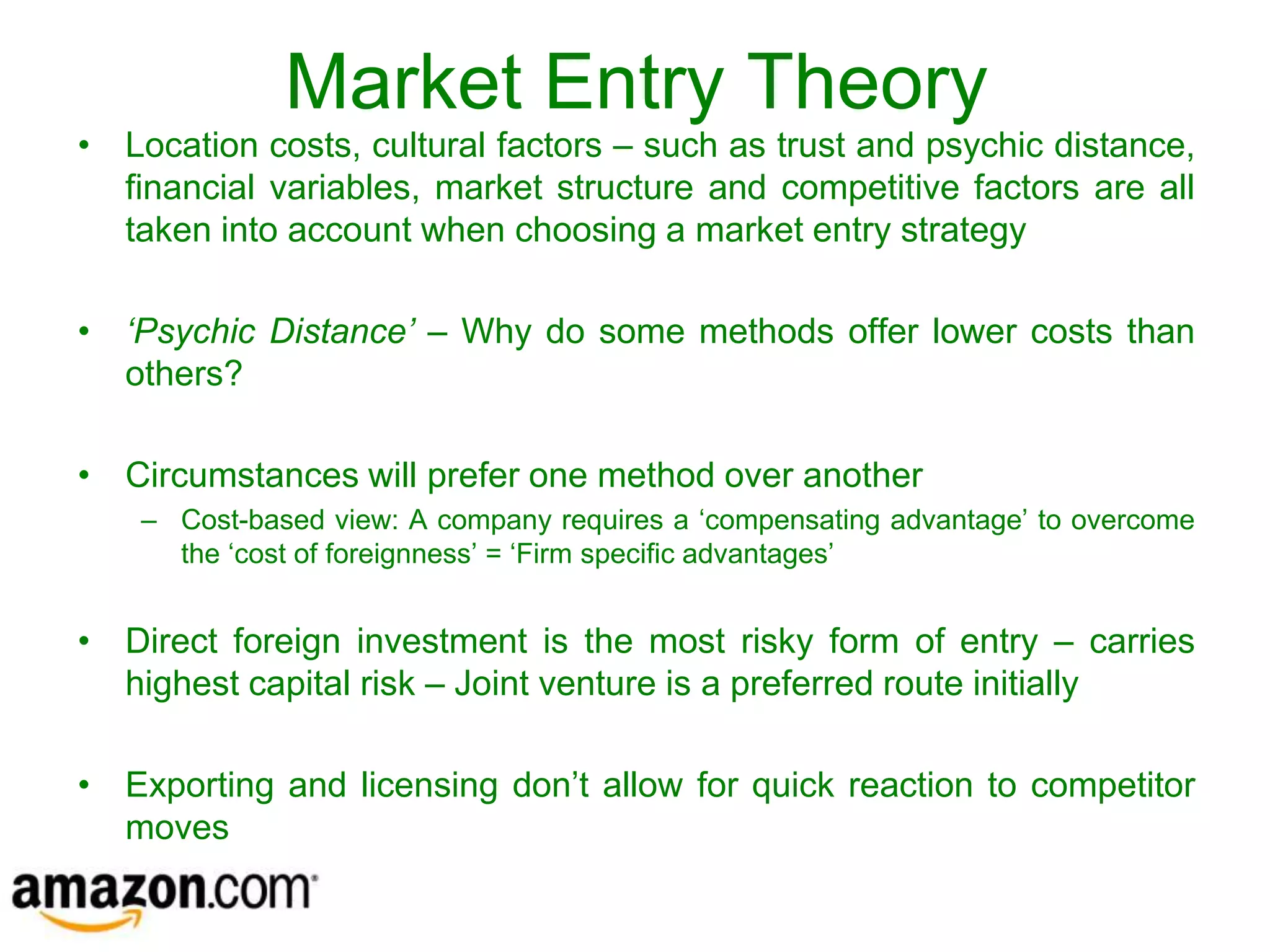 Market Entry Theory
• Location costs, cultural factors – such as trust and psychic distance,
  financial variables, market structure and competitive factors are all
  taken into account when choosing a market entry strategy

• ‘Psychic Distance’ – Why do some methods offer lower costs than
  others?

• Circumstances will prefer one method over another
    – Cost-based view: A company requires a ‘compensating advantage’ to overcome
      the ‘cost of foreignness’ = ‘Firm specific advantages’


• Direct foreign investment is the most risky form of entry – carries
  highest capital risk – Joint venture is a preferred route initially

• Exporting and licensing don’t allow for quick reaction to competitor
  moves
 