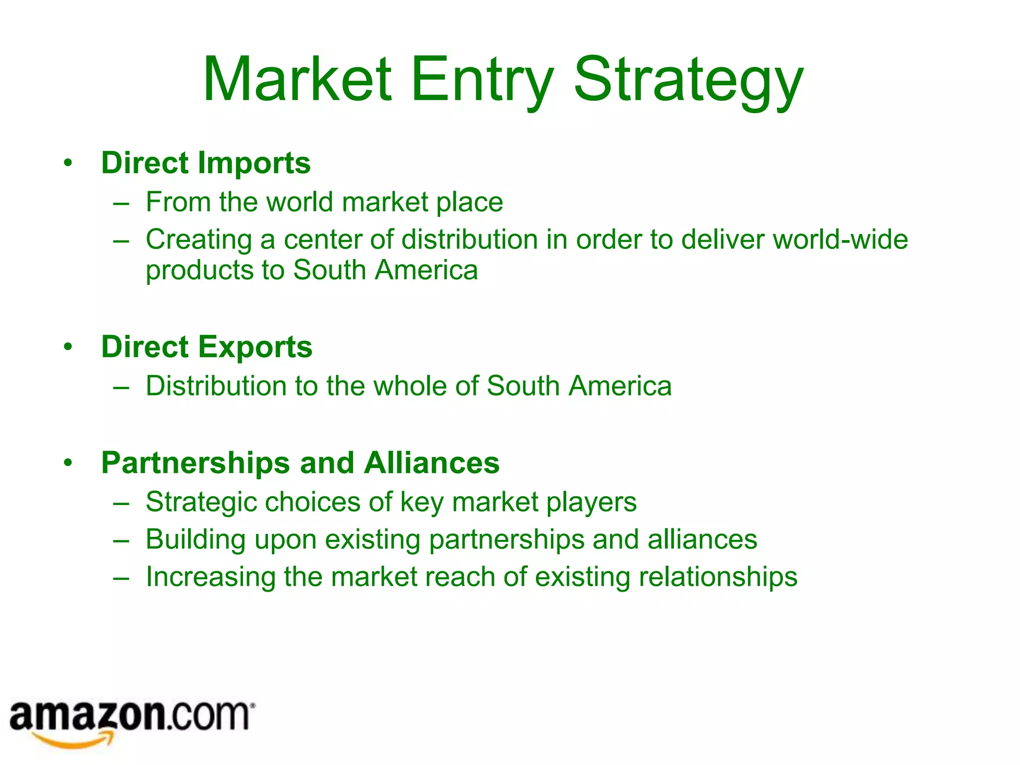 Market Entry Strategy
• Direct Imports
   – From the world market place
   – Creating a center of distribution in order to deliver world-wide
     products to South America

• Direct Exports
   – Distribution to the whole of South America

• Partnerships and Alliances
   – Strategic choices of key market players
   – Building upon existing partnerships and alliances
   – Increasing the market reach of existing relationships
 