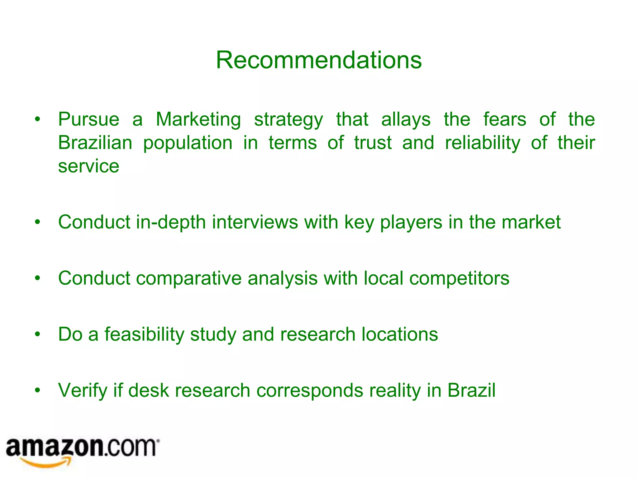 Recommendations

• Pursue a Marketing strategy that allays the fears of the
  Brazilian population in terms of trust and reliability of their
  service

• Conduct in-depth interviews with key players in the market

• Conduct comparative analysis with local competitors

• Do a feasibility study and research locations

• Verify if desk research corresponds reality in Brazil
 