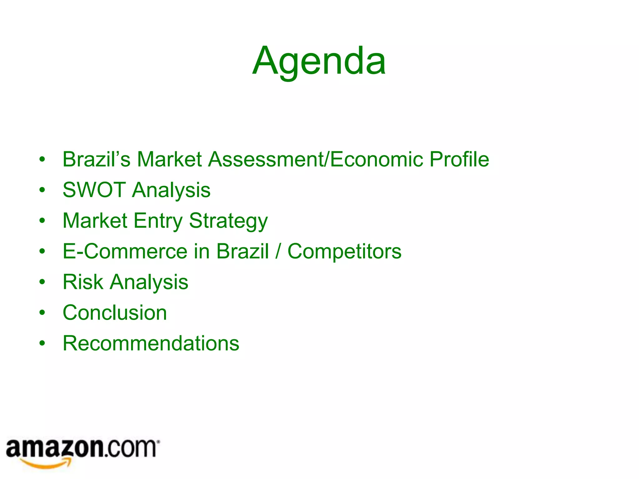 Agenda

•   Brazil’s Market Assessment/Economic Profile
•   SWOT Analysis
•   Market Entry Strategy
•   E-Commerce in Brazil / Competitors
•   Risk Analysis
•   Conclusion
•   Recommendations
 
