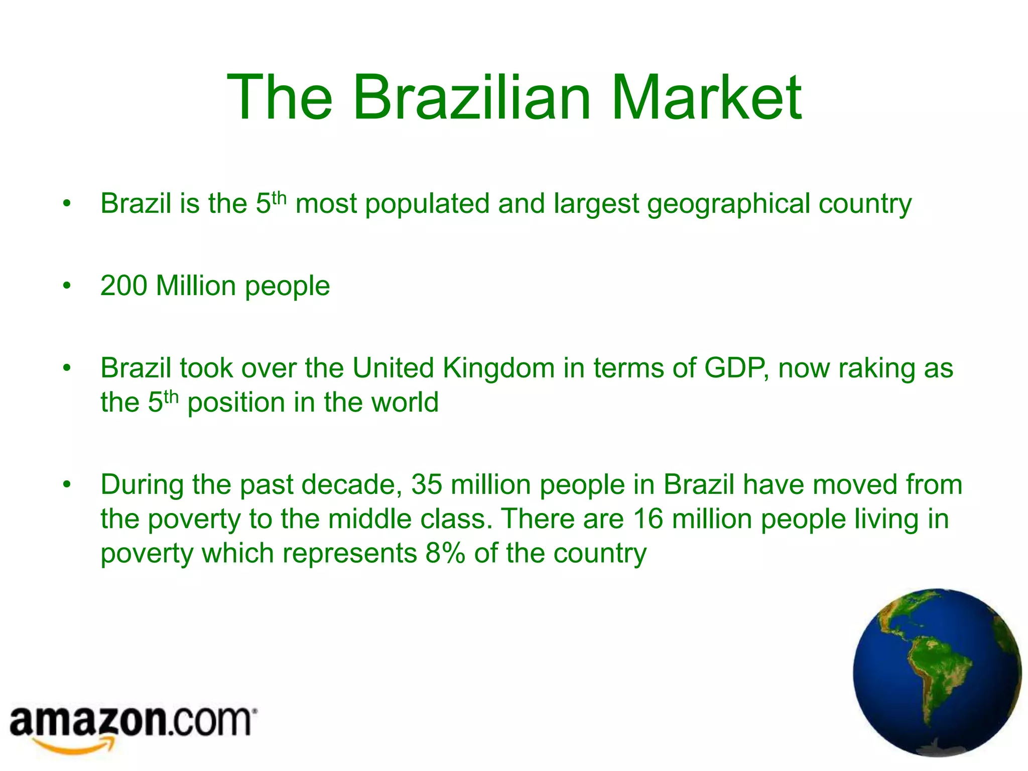 The Brazilian Market
• Brazil is the 5th most populated and largest geographical country

• 200 Million people

• Brazil took over the United Kingdom in terms of GDP, now raking as
  the 5th position in the world

• During the past decade, 35 million people in Brazil have moved from
  the poverty to the middle class. There are 16 million people living in
  poverty which represents 8% of the country
 
