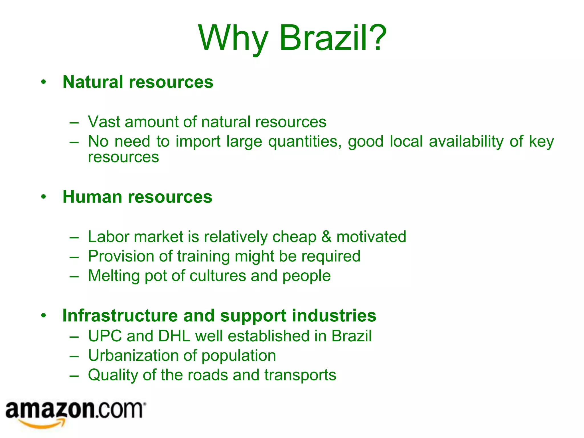 Why Brazil?
• Natural resources

   – Vast amount of natural resources
   – No need to import large quantities, good local availability of key
     resources

• Human resources

   – Labor market is relatively cheap & motivated
   – Provision of training might be required
   – Melting pot of cultures and people

• Infrastructure and support industries
   – UPC and DHL well established in Brazil
   – Urbanization of population
   – Quality of the roads and transports
 