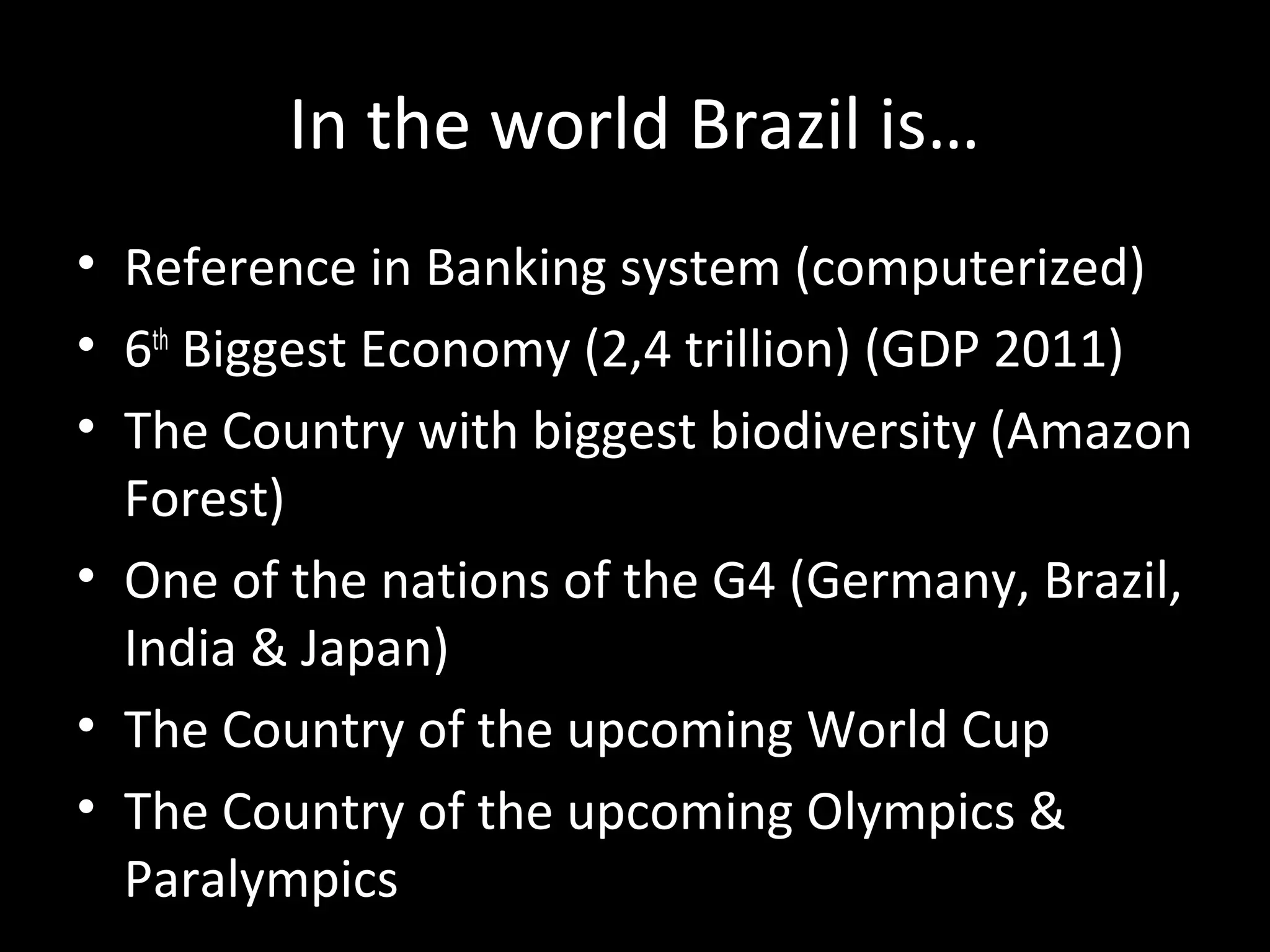 In the world Brazil is…
• Reference in Banking system (computerized)
• 6th Biggest Economy (2,4 trillion) (GDP 2011)
• The Country with biggest biodiversity (Amazon
  Forest)
• One of the nations of the G4 (Germany, Brazil,
  India & Japan)
• The Country of the upcoming World Cup
• The Country of the upcoming Olympics &
  Paralympics
 