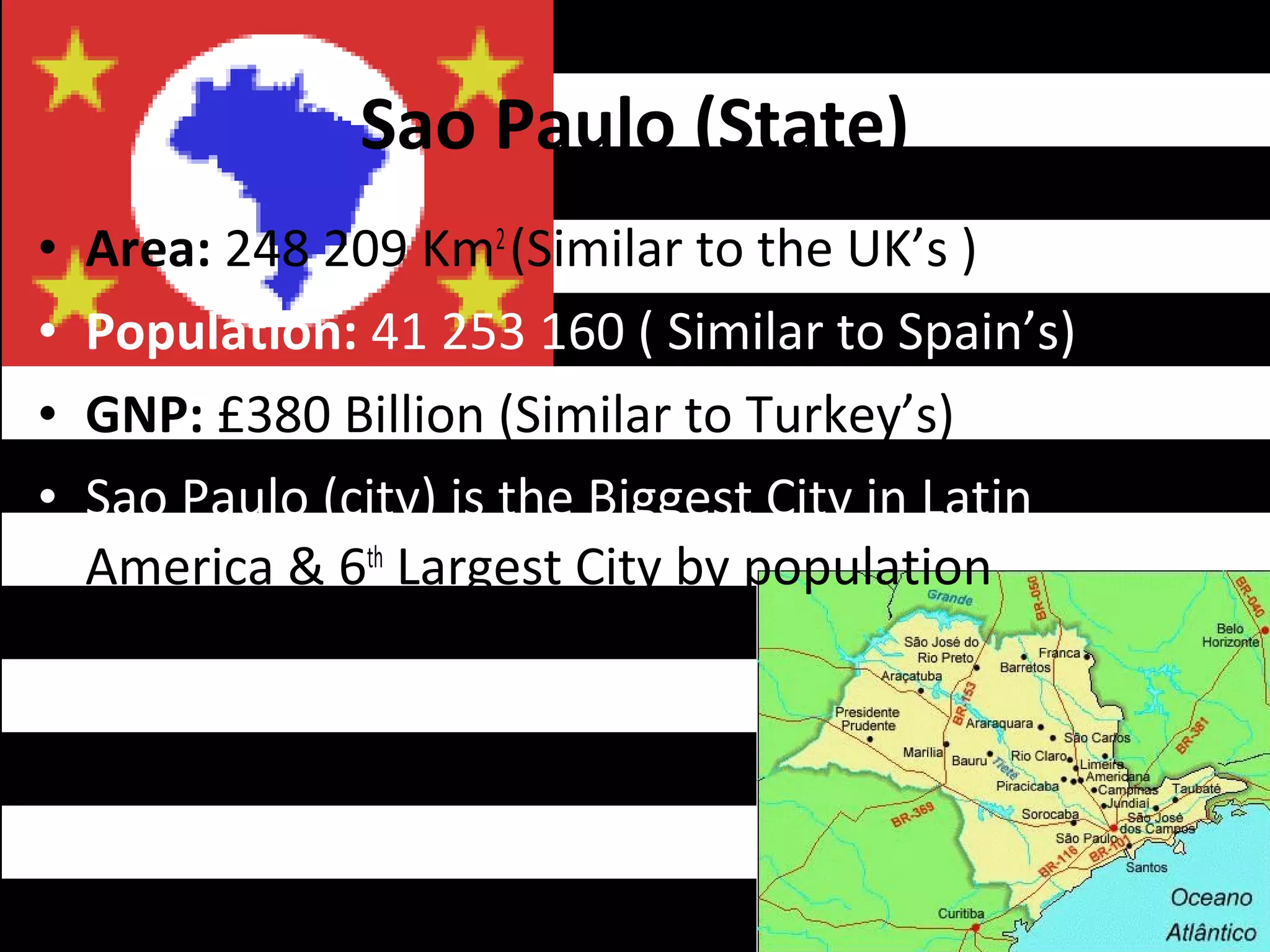 Sao Paulo (State)
•   Area: 248 209 Km2 (Similar to the UK’s )
•   Population: 41 253 160 ( Similar to Spain’s)
•   GNP: £380 Billion (Similar to Turkey’s)
•   Sao Paulo (city) is the Biggest City in Latin
    America & 6th Largest City by population
 