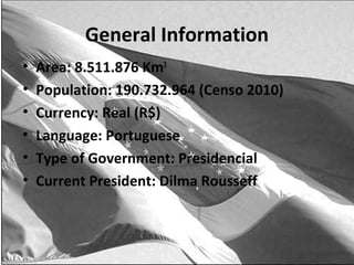 General Information
•   Area: 8.511.876 Km2
•   Population: 190.732.964 (Censo 2010)
•   Currency: Real (R$)
•   Language: Portuguese
•   Type of Government: Presidencial
•   Current President: Dilma Rousseff
 