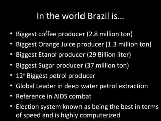 In the world Brazil is…
•   Biggest coffee producer (2.8 million ton)
•   Biggest Orange Juice producer (1.3 million ton)
•   Biggest Etanol producer (29 Billion liter)
•   Biggest Sugar producer (37 million ton)
•   12th Biggest petrol producer
•   Global Leader in deep water petrol extraction
•   Reference in AIDS combat
•   Election system known as being the best in terms
    of speed and is highly computerized
 