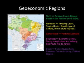 Geoeconomic Regions
           North => Amazon Forest, Biggest
           Sweet Water Reserve of the World.

           Northeast => Amazing Coast,
           Tropical Fruits, Specific type of
           Climate, Rich Cultural Aspects.

           Center-West => Pantanal & Brasilia

           Southeast => Economic Center,
           Strong in Agriculture and Industry,
           Sao Paulo, Rio de Janeiro.

           South => Foz do Iguacu Falls,
           European Culture is Strong, Coldest
           Region.
 