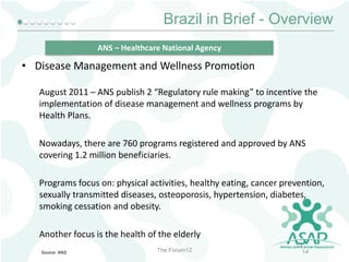 Brazil in Brief - Overview
ANS – Healthcare National Agency

• Disease Management and Wellness Promotion
August 2011 – ANS publish 2 “Regulatory rule making” to incentive the
implementation of disease management and wellness programs by
Health Plans.
Nowadays, there are 760 programs registered and approved by ANS
covering 1.2 million beneficiaries.
Programs focus on: physical activities, healthy eating, cancer prevention,
sexually transmitted diseases, osteoporosis, hypertension, diabetes,
smoking cessation and obesity.
Another focus is the health of the elderly
Source: ANS

The Forum12

14
14

 