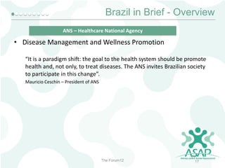 Brazil in Brief - Overview
ANS – Healthcare National Agency

• Disease Management and Wellness Promotion
“It is a paradigm shift: the goal to the health system should be promote
health and, not only, to treat diseases. The ANS invites Brazilian society
to participate in this change”.
Mauricio Ceschin – President of ANS

The Forum12

17
17

 