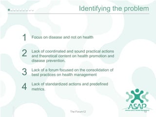 Identifying the problem

1

Focus on disease and not on health

2

Lack of coordinated and sound practical actions
and theoretical content on health promotion and
disease prevention.

3

Lack of a forum focused on the consolidation of
best practices on health management

4

Lack of standardized actions and predefined
metrics.

The Forum12

19

 