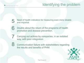 Identifying the problem

5
6

Need of health indicators for measuring even more reliable
and impartial.

7
8

Carrying out actions by companies, in an isolated
way, with poor integration

Doubts about the return of the programs of health
promotion and disease prevention.

Communication failure with stakeholders regarding
the results and benefits of PHM.

The Forum12

20

 