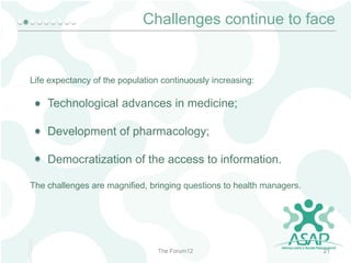 Challenges continue to face

Life expectancy of the population continuously increasing:

Technological advances in medicine;

Development of pharmacology;
Democratization of the access to information.
The challenges are magnified, bringing questions to health managers.

The Forum12

21

 