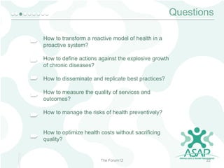 Questions
How to transform a reactive model of health in a
proactive system?
How to define actions against the explosive growth
of chronic diseases?

How to disseminate and replicate best practices?
How to measure the quality of services and
outcomes?

How to manage the risks of health preventively?

How to optimize health costs without sacrificing
quality?

The Forum12

22

 