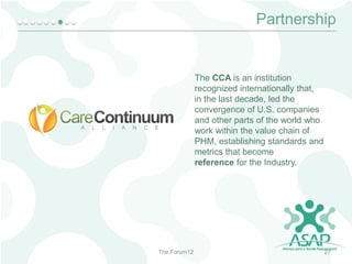 Partnership

The CCA is an institution
recognized internationally that,
in the last decade, led the
convergence of U.S. companies
and other parts of the world who
work within the value chain of
PHM, establishing standards and
metrics that become
reference for the Industry.

The Forum12

27

 
