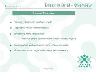 Brazil in Brief - Overview
Economic Momentum

Economy: Stable with significant growth
Population: Annual Income Increase
Broadening of the “middle class”
39 million people became middle class in the last 10 years
High growth of total outstanding credit in financial market
Government social programs decreased extreme poverty

The Forum12

8

 
