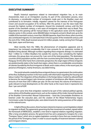 Perfil Migratório do Brasil 2009
Ministério do Trabalho e Emprego 9
EXECUTIVE SUMMARY
Brazil’s historical experience related to international migration has, as its main
characteristic, been as an immigration country. As part of the colonization process, since
its discovery, a considerable number of immigrants made port in the Brazilian coast and
contributed to its formation. Initially, migration catered for the interests of the Portuguese
Crown and assured occupation of its territory. After this period, it was the slave trade that
ensured the highest number of immigrants. Around the nineteenth century until the first
quarter of the twentieth century, a new wave of immigrants made their way to Brazil. They
responded to the growing call for manual labour in the agriculture sector and the incipient
industry sector. In this context, some 800,000 Italian immigrants arrived in Brazil and, up to the
middleofthetwentiethcentury,morethan200,000Japanese.Apartfromthese,othercountries
also contributed migrants. It is estimated that in the last quarter of the nineteenth century until
the end of the 1930s, Brazil received around 4.4 million people, mainly coming from Portugal,
Italy, Spain, Japan and Germany.
Most recently, from the 1980s, the phenomenon of emigration appeared, and its
importance has increased considerably that it now accounts for an expressive number of
Brazilians living abroad. Although numbers regarding these emigrants diverge, it is estimated
that 1 million to 3 million Brazilians live outside the country. Even considering the highest
estimates, this group does not account for 2 per cent of the total population. The destination
countriesofthispopulationarefew,withthemaincountriesbeingtheUnitedStates,Japanand
Paraguay.Ontheotherhand,fromadomesticperspective,theoriginregionoftheseemigrants
are predominantly states in the South‐East region, where there is a considerable concentration
of colonies founded by the first immigrants to Brazil, and in states where, in the recent past, the
presence of foreigners, mainly Americans, was determining.
Thesocialnetworkscreatedbytheseemigrantsfavour,toagreatextent,thecontinuation
ofthisflow,facilitatinginsertioninthehostsocietywithinformationregardingthehousingand
labourmarket.TheintegrationoftheseBraziliansintheforeignlabourmarkethasallowedBrazil
to become the second largest Latin American recipient of remittances after Mexico, receiving
amounts of more than USD 5 billion per year. On the one hand, this volume of remittances is
quite relevant to local development; on the other hand, at the macro level, it represents less
than 1 per cent of GDP.
At the same time that emigration started to be part of the national political agenda,
someactionsoftheBraziliangovernment,suchasthecreationoftheUnder‐GeneralSecretariat
of the Brazilian Communities Abroad (Subsecretaria – Geral das Comunidades Brasileiras no
Exterior) under the executive plan, and the creation of the Mixed Parliamentary Inquiry
Commission under the legislative plan, were determinants for raising awareness of the subject
on the national scene.
Inlightofthesediscussions,therehasbeeninteresttoimprovecurrentlegislationrelated
to migration to Brazil.The agreements governing the free movement of workers, signed within
the framework of MERCOSUL, establish a new level in regional relations regarding migration.
After a long consultation process, the government has sent a proposal to Congress for a new
“Foreigner Status”, which aims to replace legislation currently in force that was created during
the period of the“Emergency State”, in order to assure equality of treatment between national
and immigrant citizens.
 