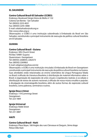 Perfil Migratório do Brasil 2009
104 Ministério do Trabalho e Emprego
EL SALVADOR
Centro Cultural Brasil-El Salvador (CCBES)
Endereço: Boulevard Sérgio Vieira de Mello nº 132
Colonia San Benito - San Salvador
Tel: (00503) 2223-4031
Fax: (00503) 2245-3008
E-mail: cebelsalvador@ceb.org.sv
Site: www.ccbes.org.sv
Observações: o CCBES é uma instituição subordinada à Embaixada do Brasil em São
Salvador, constituindo o principal instrumento de execução da política cultural brasileira
em El Salvador.
GUIANA
Centro Cultural Brasil - Guiana
Endereço: 309, Church Street
P.O Box 10489- Guyana
Queenstown- Georgetown
Tel: (00592) 2268054, 2262573
Fax: (00592) 2269063
E-mail: cebgtown@yahoo.com.br
Observações: o CCBG é uma instituição vinculada à Embaixada do Brasil em Georgetown
constituindo o principal instrumento de execução da política cultural brasileira na Guiana.
Suas atividades estão relacionadas ao ensino sistemático da Língua Portuguesa falada
no Brasil; à difusão da Literatura Brasileira; à distribuição de material informativo sobre o
Brasil; à organização de exposições de artes visuais e espetáculos teatrais; à co-edição e
distribuição de textos de autores nacionais; à difusão de nossa música erudita e popular;
à divulgação da cinematografia brasileira; além de outras formas de expressão cultural
brasileira, como palestras, seminários e outros.
Igreja Deus é Amor
Endereço: 119 Cummings Street
Georgetown
Tel: 223-1809
Igreja Universal
Endereço: Robb Street
Georgetown
Tel: 231-3887
HAITI
Centro Cultural Brasil - Haiti
Endereço: Place Boyer, 168 Angles des rues Clerveaux et Darguin, 3ème étage
Pétion Ville Haiti
 
