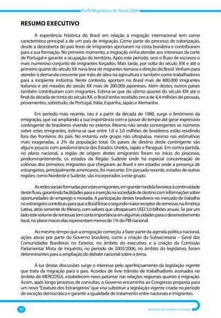 Perfil Migratório do Brasil 2009
10 Ministério do Trabalho e Emprego
RESUMO EXECUTIVO
A experiência histórica do Brasil em relação à migração internacional tem como
característica principal a de um país de imigração. Como parte do processo de colonização,
desde a descoberta do país levas de imigrantes aportaram na costa brasileira e contribuíram
para a sua formação. No primeiro momento, a migração vinha atender aos interesses da corte
de Portugal e garantir a ocupação do território. Após este período, será o fluxo de escravos o
mais numeroso conjunto de imigrantes forçados. Mais tarde, por volta do século XIX e até o
primeiro quarto do século XX nova leva de migrantes tomava a direção do Brasil.Vinham para
atender à demanda crescente por mão de obra na agricultura e também como trabalhadores
para a incipiente indústria. Neste contexto, aportam no Brasil mais de 800.000 imigrantes
italianos e até meados do século XX mais de 200.000 japoneses. Além destes, outros países
também contribuíram com imigrantes. Estima‐se que do último quartel do século XIX até o
final da década de trinta do século XX, o Brasil tenha recebido cerca de 4,4 milhões de pessoas,
provenientes, sobretudo, de Portugal, Itália, Espanha, Japão e Alemanha.
Em período mais recente, isto é a partir da década de 1980, surge o fenômeno da
emigração, que vai ampliando a sua importância com o passar do tempo até gerar expressivo
contingente de brasileiros vivendo no exterior. Mesmo não sendo convergentes os números
sobre estes emigrantes, estima‐se que entre 1,0 a 3,0 milhões de brasileiros estão residindo
fora das fronteiras do país. No entanto, este grupo não ultrapassa, mesmo nas estimativas
mais exageradas, a 2% da população total. Os países de destino deste contingente são
alguns poucos com predominância dos Estados Unidos, Japão e Paraguai. Em contra partida,
no plano nacional, a região de origem destes emigrantes foram no início do processo,
predominantemente, os estados da Região Sudeste onde há especial concentração de
colônias dos primeiros imigrantes que chegaram ao Brasil e em estados onde a presença de
estrangeiros, principalmente americanos, foi marcante. Em passado recente, estados de outras
regiões, como Nordeste e Sudeste, são incorporados a este grupo.
Asredessociaisformadasporestesemigrantes,emgrandemedidafavoreceàcontinuidade
destefluxo,garantindofacilidadesparaainserçãonasociedadededestinocominformaçõessobre
oportunidades de emprego e moradia. A participação destes brasileiros no mercado de trabalho
noestrangeirocontribuiuparaqueoBrasilfosseosegundomaiorreceptorderemessasnaAmérica
Latina, atrás somente do México, com valores que ultrapassam USD 5,0 bilhões anuais. Se por um
ladoestevolumederemessastemcertaimportânciaemalgumascidadesparaodesenvolvimento
local,noplanomacroelasrepresentammenosde1%doPIBnacional.
Ao mesmo tempo que a emigração começou a fazer parte da agenda política nacional,
ações ativas por parte do Governo brasileiro, como a criação da Subsecretaria – Geral das
Comunidades Brasileiras no Exterior, no âmbito do executivo, e a criação da Comissão
Parlamentar Mista de Inquérito, no período de 2005/2006, no âmbito do legislativo, foram
determinantes para a ampliação do debate nacional sobre o tema.
À luz destas discussões surge o interesse pelo aperfeiçoamento da legislação vigente
que trata da migração para o país. Acordos de livre trânsito de trabalhadores assinados no
âmbito do MERCOSUL estabelecem novo patamar nas relações regionais quanto à migração.
Assim, após longo processo de consultas, o Governo encaminha ao Congresso proposta para
um novo“Estatuto dos Estrangeiros”que visa substituir a legislação vigente criada no período
de exceção democrática e garantir a igualdade de tratamento entre nacionais e imigrantes.
 