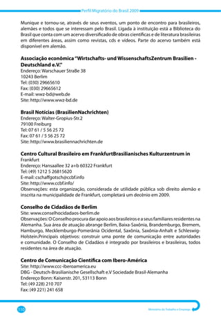 Perfil Migratório do Brasil 2009
110 Ministério do Trabalho e Emprego
Munique e tornou-se, através de seus eventos, um ponto de encontro para brasileiros,
alemães e todos que se interessam pelo Brasil. Ligada à instituição está a Biblioteca do
Brasil que conta com um acervo diversificado de obras científicas e de literatura brasileiras
em diferentes áreas, assim como revistas, cds e vídeos. Parte do acervo também está
disponível em alemão.
Associação econômica“Wirtschafts- und WissenschaftsZentrum Brasilien -
Deutschland e.V.”
Endereço: Warschauer StraBe 38
10243 Berlim
Tel: (030) 29665610
Fax: (030) 29665612
E-mail: wwz-bd@web.de
Site: http://www.wwz-bd.de
Brasil Notícias (BrasilienNachrichten)
Endereço: Walter-Gropius-Str.2
79100 Freiburg
Tel: 07 61 / 5 56 25 72
Fax: 07 61 / 5 56 25 72
Site: http://www.brasiliennachrichten.de
Centro Cultural Brasileiro em FrankfurtBrasilianisches Kulturzentrum in
Frankfurt
Endereço: Hansaallee 32 a+b 60322 Frankfurt
Tel: (49) 1212 5 26815620
E-mail: cschaffgotsch@ccbf.info
Site: http://www.ccbf.info/
Observações: esta organização, considerada de utilidade pública sob direito alemão e
inscrita na municipalidade de Frankfurt, completará um decênio em 2009.
Conselho de Cidadãos de Berlim
Site: www.conselhocidadaos-berlim.de
Observações:OConselhoprocuradarapoioaosbrasileiroseaseusfamiliaresresidentesna
Alemanha. Sua área de atuação abrange Berlim, Baixa-Saxônia, Brandemburgo, Bremem,
Hamburgo, Mecklemburgo-Pomerânia Ocidental, Saxônia, Saxônia-Anhalt e Schleswig-
Holstein.Principais objetivos: construir uma ponte de comunicação entre autoridades
e comunidade. O Conselho de Cidadãos é integrado por brasileiros e brasileiras, todos
residentes na área de atuação.
Centro de Comunicação Científica com Ibero-América
Site: http://www.ccc-iberoamerica.eu
DBG - Deutsch-Brasilianische Gesellschaft e.V Sociedade Brasil-Alemanha
Endereço Bonn: Kaiserstr. 201, 53113 Bonn
Tel: (49 228) 210 707
Fax: (49 221) 241 658
 