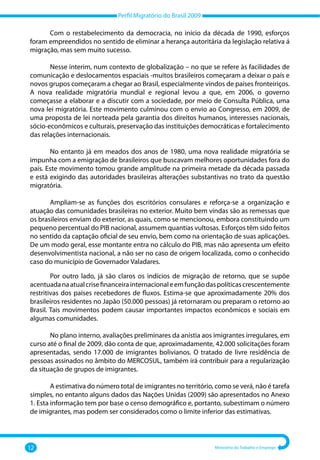 Perfil Migratório do Brasil 2009
12 Ministério do Trabalho e Emprego
Com o restabelecimento da democracia, no início da década de 1990, esforços
foram empreendidos no sentido de eliminar a herança autoritária da legislação relativa á
migração, mas sem muito sucesso.
Nesse ínterim, num contexto de globalização – no que se refere às facilidades de
comunicação e deslocamentos espaciais ‐muitos brasileiros começaram a deixar o país e
novos grupos começaram a chegar ao Brasil, especialmente vindos de países fronteiriços.
A nova realidade migratória mundial e regional levou a que, em 2006, o governo
começasse a elaborar e a discutir com a sociedade, por meio de Consulta Pública, uma
nova lei migratória. Este movimento culminou com o envio ao Congresso, em 2009, de
uma proposta de lei norteada pela garantia dos direitos humanos, interesses nacionais,
sócio‐econômicos e culturais, preservação das instituições democráticas e fortalecimento
das relações internacionais.
No entanto já em meados dos anos de 1980, uma nova realidade migratória se
impunha com a emigração de brasileiros que buscavam melhores oportunidades fora do
país. Este movimento tomou grande amplitude na primeira metade da década passada
e está exigindo das autoridades brasileiras alterações substantivas no trato da questão
migratória.
Ampliam‐se as funções dos escritórios consulares e reforça‐se a organização e
atuação das comunidades brasileiras no exterior. Muito bem vindas são as remessas que
os brasileiros enviam do exterior, as quais, como se mencionou, embora constituindo um
pequeno percentual do PIB nacional, assumem quantias vultosas. Esforços têm sido feitos
no sentido da captação oficial de seu envio, bem como na orientação de suas aplicações.
De um modo geral, esse montante entra no cálculo do PIB, mas não apresenta um efeito
desenvolvimentista nacional, a não ser no caso de origem localizada, como o conhecido
caso do município de Governador Valadares.
Por outro lado, já são claros os indícios de migração de retorno, que se supõe
acentuadanaatualcrisefinanceirainternacionaleemfunçãodaspolíticascrescentemente
restritivas dos países recebedores de fluxos. Estima‐se que aproximadamente 20% dos
brasileiros residentes no Japão (50.000 pessoas) já retornaram ou preparam o retorno ao
Brasil. Tais movimentos podem causar importantes impactos econômicos e sociais em
algumas comunidades.
No plano interno, avaliações preliminares da anistia aos imigrantes irregulares, em
curso até o final de 2009, dão conta de que, aproximadamente, 42.000 solicitações foram
apresentadas, sendo 17.000 de imigrantes bolivianos. O tratado de livre residência de
pessoas assinados no âmbito do MERCOSUL, também irá contribuir para a regularização
da situação de grupos de imigrantes.
A estimativa do número total de imigrantes no território, como se verá, não é tarefa
simples, no entanto alguns dados das Nações Unidas (2009) são apresentados no Anexo
1. Esta informação tem por base o censo demográfico e, portanto, subestimam o número
de imigrantes, mas podem ser considerados como o limite inferior das estimativas.
 