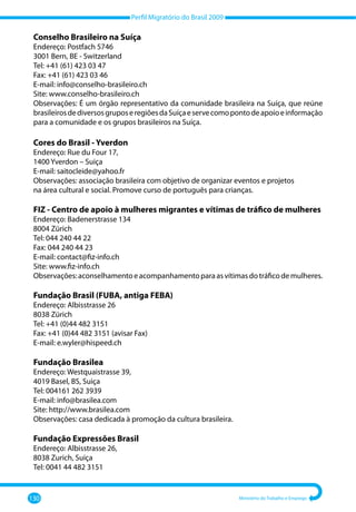 Perfil Migratório do Brasil 2009
130 Ministério do Trabalho e Emprego
Conselho Brasileiro na Suíça
Endereço: Postfach 5746
3001 Bern, BE - Switzerland
Tel: +41 (61) 423 03 47
Fax: +41 (61) 423 03 46
E-mail: info@conselho-brasileiro.ch
Site: www.conselho-brasileiro.ch
Observações: É um órgão representativo da comunidade brasileira na Suíça, que reúne
brasileirosdediversosgruposeregiõesdaSuíçaeservecomopontodeapoioeinformação
para a comunidade e os grupos brasileiros na Suíça.
Cores do Brasil - Yverdon
Endereço: Rue du Four 17,
1400 Yverdon – Suiça
E-mail: saitocleide@yahoo.fr
Observações: associação brasileira com objetivo de organizar eventos e projetos
na área cultural e social. Promove curso de português para crianças.
FIZ - Centro de apoio à mulheres migrantes e vítimas de tráfico de mulheres
Endereço: Badenerstrasse 134
8004 Zürich
Tel: 044 240 44 22
Fax: 044 240 44 23
E-mail: contact@fiz-info.ch
Site: www.fiz-info.ch
Observações:aconselhamentoeacompanhamentoparaasvítimasdotráficodemulheres.
Fundação Brasil (FUBA, antiga FEBA)
Endereço: Albisstrasse 26
8038 Zürich
Tel: +41 (0)44 482 3151
Fax: +41 (0)44 482 3151 (avisar Fax)
E-mail: e.wyler@hispeed.ch
Fundação Brasilea
Endereço: Westquaistrasse 39,
4019 Basel, BS, Suiça
Tel: 004161 262 3939
E-mail: info@brasilea.com
Site: http://www.brasilea.com
Observações: casa dedicada à promoção da cultura brasileira.
Fundação Expressões Brasil
Endereço: Albisstrasse 26,
8038 Zurich, Suiça
Tel: 0041 44 482 3151
 