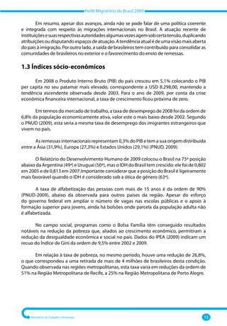 Perfil Migratório do Brasil 2009
Ministério do Trabalho e Emprego 13
Em resumo, apesar dos avanços, ainda não se pode falar de uma política coerente
e integrada com respeito às migrações internacionais no Brasil. A atuação recente de
instituiçõesesuasrespectivasautoridadesalgumasvezesagemsobcertatensão,duplicando
atribuiçõesoudisputandoespaçosdeatuação.Atendênciaatualédeumavisãomaisaberta
do país à imigração. Por outro lado, a saída de brasileiros tem contribuído para consolidar as
comunidades de brasileiros no exterior e o favorecimento do envio de remessas.
1.3 Índices sócio-econômicos
Em 2008 o Produto Interno Bruto (PIB) do país cresceu em 5,1% colocando o PIB
per capita no seu patamar mais elevado, correspondente a USD 8.298,00, mantendo a
tendência ascendente observada desde 2003. Para o ano de 2009, por conta da crise
econômica financeira internacional, a taxa de crescimento ficou próxima de zero.
Em termos do mercado de trabalho, a taxa de desemprego de 2008 foi da ordem de
6,8% da população economicamente ativa, valor este o mais baixo desde 2002. Segundo
o PNUD (2009), esta seria a mesma taxa de desemprego dos imigrantes estrangeiros que
vivem no país.
As remessas internacionais representam 0,3% do PIB e tem a sua origem distribuída
entre a Ásia (31,9%), Europa (27,3%) e Estados Unidos (29,1%) (PNUD, 2009).
O Relatório do Desenvolvimento Humano de 2009 colocou o Brasil na 75ª posição
abaixo da Argentina (49ª) e Uruguai (50ª), mas o IDH do Brasil tem crescido: ele foi de 0,802
em 2005 e de 0,813 em 2007.Importante considerar que a posição do Brasil é ligeiramente
mais favorável quando o IDH é considerado sob a ótica de gênero (63ª).
A taxa de alfabetização das pessoas com mais de 15 anos é da ordem de 90%
(PNUD‐2009), abaixo da observada para outros países da região. Apesar do esforço
do governo federal em ampliar o número de vagas nas escolas públicas e o apoio à
formação superior para jovens, ainda há bolsões onde parcela da população adulta não
é alfabetizada.
No campo social, programas como o Bolsa Família têm conseguido resultados
notáveis na redução da pobreza que, aliados ao crescimento econômico, permitiram a
redução da desigualdade econômica e social no país. Dados do IPEA (2009) indicam um
recuo do Índice de Gini da ordem de 9,5% entre 2002 e 2009.
Em relação à taxa de pobreza, no mesmo período, houve uma redução de 26,8%,
o que correspondeu a uma retirada de mais de 4 milhões de brasileiros desta condição.
Quando observada nas regiões metropolitanas, esta taxa varia em reduções da ordem de
51% na Região Metropolitana de Recife, a 25% na Região Metropolitana de Porto Alegre.
 
