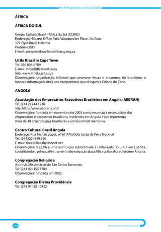 Perfil Migratório do Brasil 2009
146 Ministério do Trabalho e Emprego
ÁFRICA
ÁFRICA DO SUL
Centro Cultural Brasil - África do Sul (CCBAS)
Endereço: Hillcrest Office Park, Woodpecker Place, 1st floor
177 Dyer Road, Hillcrest
Pretoria 0083
E-mail: pretoria@brazilianembassy.org.za
Little Brazil in Cape Town
Tel: 076 896-6709
E-mail: info@littlebrazil.co.za
Site: www.littlebrazil.co.za
Observações: organização informal que promove festas e encontros de brasileiros e
fornece informações úteis aos compatriotas que chegam à Cidade do Cabo.
ANGOLA
Associação dos Empresários Executivos Brasileiros em Angola (AEBRAN)
Tel: (244 2) 244 1938
Site: http://www.aebran.com/
Observações: fundada em novembro de 2003 como resposta à necessidade dos
empresários e executivos brasileiros residentes em Angola. Hoje representa
mais de 30 organizações brasileiras e conta com 60 membros.
Centro Cultural Brasil Angola
Endereço: Rua Fernão Lopes, nº 67 A Valódia (atrás da Feira Ngoma)
Tel: (244222) 449 626
E-mail: bras.cultural@ebonet.net
Observações: o CCBA é uma instituição subordinada à Embaixada do Brasil em Luanda,
constituindooprincipalinstrumentodeexecuçãodapolíticaculturalbrasileiraemAngola.
Congregação Religiosa
As Irmãs Missionárias de São Carlos Barromeu
Tel: (244 92) 353 7784
Observações: fundada em 2002.
Congregação Divina Providência
Tel: (244 91) 251 0422
 
