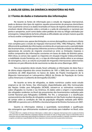 Perfil Migratório do Brasil 2009
14 Ministério do Trabalho e Emprego
2. Análise geral da dinâmica migratória no país
2.1 Fontes de dados e tratamento das informações
No tocante às fontes de informação para o estudo da migração internacional,
pode‐se destacar dois tipos de registros: aqueles provenientes de pesquisas domiciliares
mais usualmente censos e os dados levantados em bases de registros administrativos que
envolvem desde informações sobre a entrada e a saída de estrangeiros e nacionais por
portos e aeroportos, assim como dados sobre pedidos de visto ou refúgio solicitados por
estrangeiros. Independente da fonte utilizada as dificuldades são sempre maiores quando
se busca avaliar a emigração internacional.
No primeiro caso, apesar das limitações, os censos demográficos constituem a fonte
mais completa para o estudo da migração internacional (Villa, 1996; Pellegrino, 1989). O
diferencialdequalidadedasinformaçõescensitáriasdeumpaísparaoutro,aperiodicidade
dos levantamentos, o rol de quesitos referentes ao tema e a falta de unidade nas definições
operacionais do conceito de migrante encontram‐se entre as limitações impostas à
análise comparativa das informações constantes em bases de dados de distintos países.
Além disso, os censos não captam os migrantes em situação irregular (indocumentados,
a mobilidade circular fronteiriça, etc.), e o tipo de informação obtida refere se ao estoque
de estrangeiros, isto é, ao volume acumulado de imigrantes internacionais sobreviventes
residentes em país diferente do de nascimento na data do censo (Baeninger, 2001).
Para os propósitos deste estudo, foram utilizadas as informações de datas fixas e
de última etapa migratória dos censos brasileiros de 1991 e 2000, bem como os dados
censitários de 2000 disponíveis no banco de dados do Projeto Investigación de la
Migración Internacional en Latinoamérica (IMILA) da Divisão de População do Centro
Latino‐Americano e Caribenho de Demografia (CELADE).3
No tocante ao tema de refugiados, os dados numéricos usados neste estudo
originam‐se de três fontes. Das informações disponibilizadas pelo Alto Comissariado
das Nações Unidas para Refugiados (ACNUR), extraem‐se as estimativas numéricas
sobre refugiados no mundo e nas Américas. Os dados sobre a origem e nacionalidade
dos refugiados residentes no Brasil são provenientes dos levantamentos realizados pelo
Comitê Nacional para Refugiados (CONARE). Por fim, a composição e a classificação
socioeconômica das famílias de refugiados residentes em São Paulo resultam da pesquisa
de campo sobre as condições de vida da população refugiada realizada pelo NEPO‐
UNICAMP, em parceira com o ACNUR e a Secretaria Especial de Direitos Humanos em 2007.
Quanto às informações relativas à quantidade, nacionalidade e qualificação
dos estrangeiros que efetivamente receberam permissão para trabalhar no Brasil, estas
–––––––––––––––
3
O Projeto IMILA tem o objetivo de fornecer informações e análises sobre as migrações internacionais entre os países da América
Latina com base nos dados referentes à população migrante recenseada em cada um desses países. Graças ao intercâmbio entre as
instituições nacionais responsáveis pela produção de estatísticas e censos, é possível quantificar a migração, caracterizar os migrantes
e registrar as tendências e especificidades dos fluxos migratórios internacionais entre os países latino‐americanos.
 