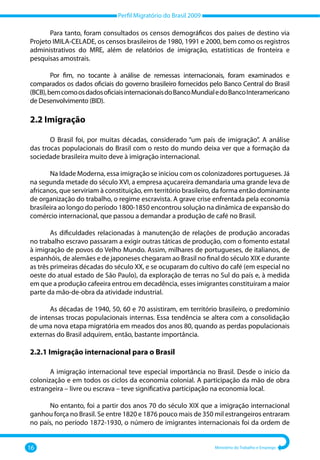 Perfil Migratório do Brasil 2009
16 Ministério do Trabalho e Emprego
Para tanto, foram consultados os censos demográficos dos países de destino via
Projeto IMILA‐CELADE, os censos brasileiros de 1980, 1991 e 2000, bem como os registros
administrativos do MRE, além de relatórios de imigração, estatísticas de fronteira e
pesquisas amostrais.
Por fim, no tocante à análise de remessas internacionais, foram examinados e
comparados os dados oficiais do governo brasileiro fornecidos pelo Banco Central do Brasil
(BCB),bemcomoosdadosoficiaisinternacionaisdoBancoMundialedoBancoInteramericano
de Desenvolvimento (BID).
2.2 Imigração
O Brasil foi, por muitas décadas, considerado “um país de imigração”. A análise
das trocas populacionais do Brasil com o resto do mundo deixa ver que a formação da
sociedade brasileira muito deve à imigração internacional.
Na Idade Moderna, essa imigração se iniciou com os colonizadores portugueses. Já
na segunda metade do século XVI, a empresa açucareira demandaria uma grande leva de
africanos, que serviriam à constituição, em território brasileiro, da forma então dominante
de organização do trabalho, o regime escravista. A grave crise enfrentada pela economia
brasileira ao longo do período 1800‐1850 encontrou solução na dinâmica de expansão do
comércio internacional, que passou a demandar a produção de café no Brasil.
As dificuldades relacionadas à manutenção de relações de produção ancoradas
no trabalho escravo passaram a exigir outras táticas de produção, com o fomento estatal
à imigração de povos do Velho Mundo. Assim, milhares de portugueses, de italianos, de
espanhóis, de alemães e de japoneses chegaram ao Brasil no final do século XIX e durante
as três primeiras décadas do século XX, e se ocuparam do cultivo do café (em especial no
oeste do atual estado de São Paulo), da exploração de terras no Sul do país e, à medida
em que a produção cafeeira entrou em decadência, esses imigrantes constituíram a maior
parte da mão‐de‐obra da atividade industrial.
As décadas de 1940, 50, 60 e 70 assistiram, em território brasileiro, o predomínio
de intensas trocas populacionais internas. Essa tendência se altera com a consolidação
de uma nova etapa migratória em meados dos anos 80, quando as perdas populacionais
externas do Brasil adquirem, então, bastante importância.
2.2.1 Imigração internacional para o Brasil
A imigração internacional teve especial importância no Brasil. Desde o inicio da
colonização e em todos os ciclos da economia colonial. A participação da mão de obra
estrangeira – livre ou escrava – teve significativa participação na economia local.
No entanto, foi a partir dos anos 70 do século XIX que a imigração internacional
ganhou força no Brasil. Se entre 1820 e 1876 pouco mais de 350 mil estrangeiros entraram
no país, no período 1872‐1930, o número de imigrantes internacionais foi da ordem de
 
