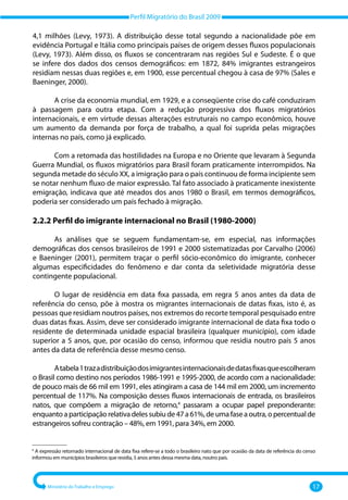 Perfil Migratório do Brasil 2009
Ministério do Trabalho e Emprego 17
4,1 milhões (Levy, 1973). A distribuição desse total segundo a nacionalidade põe em
evidência Portugal e Itália como principais países de origem desses fluxos populacionais
(Levy, 1973). Além disso, os fluxos se concentraram nas regiões Sul e Sudeste. É o que
se infere dos dados dos censos demográficos: em 1872, 84% imigrantes estrangeiros
residiam nessas duas regiões e, em 1900, esse percentual chegou à casa de 97% (Sales e
Baeninger, 2000).
A crise da economia mundial, em 1929, e a conseqüente crise do café conduziram
à passagem para outra etapa. Com a redução progressiva dos fluxos migratórios
internacionais, e em virtude dessas alterações estruturais no campo econômico, houve
um aumento da demanda por força de trabalho, a qual foi suprida pelas migrações
internas no país, como já explicado.
Com a retomada das hostilidades na Europa e no Oriente que levaram à Segunda
Guerra Mundial, os fluxos migratórios para Brasil foram praticamente interrompidos. Na
segunda metade do século XX, a imigração para o país continuou de forma incipiente sem
se notar nenhum fluxo de maior expressão. Tal fato associado à praticamente inexistente
emigração, indicava que até meados dos anos 1980 o Brasil, em termos demográficos,
poderia ser considerado um país fechado à migração.
2.2.2 Perfil do imigrante internacional no Brasil (1980-2000)
As análises que se seguem fundamentam‐se, em especial, nas informações
demográficas dos censos brasileiros de 1991 e 2000 sistematizadas por Carvalho (2006)
e Baeninger (2001), permitem traçar o perfil sócio‐econômico do imigrante, conhecer
algumas especificidades do fenômeno e dar conta da seletividade migratória desse
contingente populacional.
O lugar de residência em data fixa passada, em regra 5 anos antes da data de
referência do censo, põe à mostra os migrantes internacionais de datas fixas, isto é, as
pessoas que residiam noutros países, nos extremos do recorte temporal pesquisado entre
duas datas fixas. Assim, deve ser considerado imigrante internacional de data fixa todo o
residente de determinada unidade espacial brasileira (qualquer município), com idade
superior a 5 anos, que, por ocasião do censo, informou que residia noutro país 5 anos
antes da data de referência desse mesmo censo.
Atabela1trazadistribuiçãodosimigrantesinternacionaisdedatasfixasqueescolheram
o Brasil como destino nos períodos 1986‐1991 e 1995‐2000, de acordo com a nacionalidade:
de pouco mais de 66 mil em 1991, eles atingiram a casa de 144 mil em 2000, um incremento
percentual de 117%. Na composição desses fluxos internacionais de entrada, os brasileiros
natos, que compõem a migração de retorno,4
passaram a ocupar papel preponderante:
enquantoaparticipaçãorelativadelessubiude47a61%,deumafaseaoutra,opercentualde
estrangeiros sofreu contração – 48%, em 1991, para 34%, em 2000.
–––––––––––––––
4
A expressão retornado internacional de data fixa refere‐se a todo o brasileiro nato que por ocasião da data de referência do censo
informou em municípios brasileiros que residia, 5 anos antes dessa mesma data, noutro país.
 