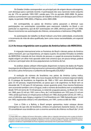 Perfil Migratório do Brasil 2009
Ministério do Trabalho e Emprego 25
Os Estados Unidos correspondem ao principal país de origem desses estrangeiros,
com destaque para o período recente. A participação dos seus nacionais neste conjunto
era de 17% no período 1993‐1997, caindo para 15% no período 2005‐2008. Os países
asiáticos aumentaram suas autorizações de trabalho no Brasil, com destaque para China e
Japão, no período 1998‐2004, e Filipinas, entre 2004‐2008.
Em contrapartida, os países da América Latina passaram a diminuir suas
participações nas autorizações concedidas para exercerem trabalho no Brasil, e em
particular os argentinos, que de 827 autorizações em 2005, diminuiu para 671 em 2008.
Houve incremento nas autorizações de chilenos, venezuelanos e bolivianos (CNIg,2009).
As autorizações de trabalho no Brasil indicam uma forte seletividade, envolvendo
o incremento de mão‐de‐obra qualificada, bem como novas nacionalidades, em especial
asiáticas.
2.2.4 
As trocas migratórias com os países da América latina e do MERCOSUL
A migração internacional entre as fronteiras do Brasil e demais países da América
Latina merecem, por sua importância, um tópico à parte. Os acordos firmados no âmbito
do MERCOSUL tratando do livre trânsito de pessoas e o papel da economia brasileira na
região exigem um olhar mais apurado sobre este universo que, em pouco tempo, poderá
se tornar o principal vetor de troca populacionais na América do Sul.
As análises abaixo utilizam informações disponíveis no banco de dados do Projeto
InvestigacióndelaMigraciónInternacionalenLatinoamérica(IMILA)daDivisãodePopulação
do Centro Latino‐Americano e Caribenho de Demografia (CELADE).6
A evolução do número de brasileiros nos países da América Latina indica,
principalmente a partir de 1980, uma nova situação do Brasil no contexto regional (tabela
8). O estoque de brasileiros na Argentina de 1960 a 1991 vem diminuindo (de 48 mil
para 33 mil pessoas, respectivamente), ao passo que o de argentinos no Brasil vem se
elevando (de 15 mil para 25 mil pessoas, nesses quarenta anos). Esse mesmo fenômeno
vem ocorrendo também com o Uruguai, onde o número de brasileiros tem se estabilizado
desde 1975 em torno de 14 mil pessoas, e o total de uruguaios passou, no Brasil, de 11 mil,
em 1960, para 22 mil em 1991; com o Peru, de 3 mil brasileiros em 1972 para 2,5 mil em
1993, sendo que havia 2,5 mil peruanos no Brasil, em 1960, alcançando 5,8 mil, em 1991; e,
com a Colômbia, que chegou a registrar 2,3 mil brasileiros em 1960, baixando para 1,4 mil
em 1993, registrando o Brasil 2 mil colombianos, em 1991, contra os 685 de 1960.
Com o Chile e a Bolívia, o Brasil sempre apresentou maior estoque desses
estrangeiros do que eles de brasileiros, embora em patamares bastante baixos. Os anos
70 consolidaram essa tendência com o enorme aumento de chilenos no Brasil (de 1,4 mil
–––––––––––––––
6
O Projeto IMILA tem o objetivo de fornecer informações e análises sobre as migrações internacionais entre os países da América
Latina com base nos dados referentes à população migrante recenseada em cada um desses países. Graças ao intercâmbio entre as
instituições nacionais responsáveis pela produção de estatísticas e censos, é possível quantificar a migração, caracterizar os migrantes
e registrar as tendências e especificidades dos fluxos migratórios internacionais entre os países latino‐americanos.
 