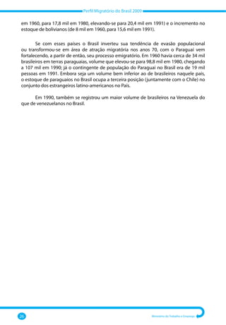 Perfil Migratório do Brasil 2009
26 Ministério do Trabalho e Emprego
em 1960, para 17,8 mil em 1980, elevando‐se para 20,4 mil em 1991) e o incremento no
estoque de bolivianos (de 8 mil em 1960, para 15,6 mil em 1991).
Se com esses países o Brasil inverteu sua tendência de evasão populacional
ou transformou‐se em área de atração migratória nos anos 70, com o Paraguai vem
fortalecendo, a partir de então, seu processo emigratório. Em 1960 havia cerca de 34 mil
brasileiros em terras paraguaias, volume que elevou‐se para 98,8 mil em 1980, chegando
a 107 mil em 1990; já o contingente de população do Paraguai no Brasil era de 19 mil
pessoas em 1991. Embora seja um volume bem inferior ao de brasileiros naquele país,
o estoque de paraguaios no Brasil ocupa a terceira posição (juntamente com o Chile) no
conjunto dos estrangeiros latino‐americanos no País.
Em 1990, também se registrou um maior volume de brasileiros na Venezuela do
que de venezuelanos no Brasil.
 