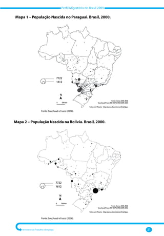 Perfil Migratório do Brasil 2009
Ministério do Trabalho e Emprego 31
Fonte: Souchaud e Fusco (2008).
Mapa 2 – População Nascida na Bolívia. Brasil, 2000.
Fonte: Souchaud e Fusco (2008).
Fonte: Censo 2000, IBGE
Souchaud/Fusco IRD-NEPO/UNICAMP, 2006
Feito com Pilcarto - http://perso.club-internet.fr/philgeo
Fonte: Censo 2000, IBGE
Souchaud/Fusco IRD-NEPO/UNICAMP, 2006
Feito com Pilcarto - http://perso.club-internet.fr/philgeo
Mapa 1 – População Nascida no Paraguai. Brasil, 2000.
 