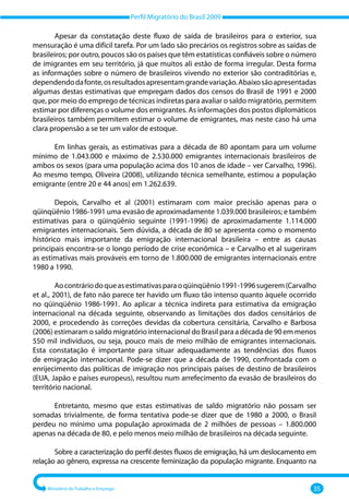 Perfil Migratório do Brasil 2009
Ministério do Trabalho e Emprego 35
Apesar da constatação deste fluxo de saída de brasileiros para o exterior, sua
mensuração é uma difícil tarefa. Por um lado são precários os registros sobre as saídas de
brasileiros; por outro, poucos são os países que têm estatísticas confiáveis sobre o número
de imigrantes em seu território, já que muitos ali estão de forma irregular. Desta forma
as informações sobre o número de brasileiros vivendo no exterior são contraditórias e,
dependendodafonte,osresultadosapresentamgrandevariação.Abaixosãoapresentadas
algumas destas estimativas que empregam dados dos censos do Brasil de 1991 e 2000
que, por meio do emprego de técnicas indiretas para avaliar o saldo migratório, permitem
estimar por diferenças o volume dos emigrantes. As informações dos postos diplomáticos
brasileiros também permitem estimar o volume de emigrantes, mas neste caso há uma
clara propensão a se ter um valor de estoque.
Em linhas gerais, as estimativas para a década de 80 apontam para um volume
mínimo de 1.043.000 e máximo de 2.530.000 emigrantes internacionais brasileiros de
ambos os sexos (para uma população acima dos 10 anos de idade – ver Carvalho, 1996).
Ao mesmo tempo, Oliveira (2008), utilizando técnica semelhante, estimou a população
emigrante (entre 20 e 44 anos) em 1.262.639.
Depois, Carvalho et al (2001) estimaram com maior precisão apenas para o
qüinqüênio 1986‐1991 uma evasão de aproximadamente 1.039.000 brasileiros; e também
estimativas para o qüinqüênio seguinte (1991‐1996) de aproximadamente 1.114.000
emigrantes internacionais. Sem dúvida, a década de 80 se apresenta como o momento
histórico mais importante da emigração internacional brasileira – entre as causas
principais encontra‐se o longo período de crise econômica – e Carvalho et al sugeriram
as estimativas mais prováveis em torno de 1.800.000 de emigrantes internacionais entre
1980 a 1990.
Aocontráriodoqueasestimativasparaoqüinqüênio1991‐1996sugerem(Carvalho
et al., 2001), de fato não parece ter havido um fluxo tão intenso quanto àquele ocorrido
no qüinqüênio 1986‐1991. Ao aplicar a técnica indireta para estimativa da emigração
internacional na década seguinte, observando as limitações dos dados censitários de
2000, e procedendo às correções devidas da cobertura censitária, Carvalho e Barbosa
(2006) estimaram o saldo migratório internacional do Brasil para a década de 90 em menos
550 mil indivíduos, ou seja, pouco mais de meio milhão de emigrantes internacionais.
Esta constatação é importante para situar adequadamente as tendências dos fluxos
de emigração internacional. Pode‐se dizer que a década de 1990, confrontada com o
enrijecimento das políticas de imigração nos principais países de destino de brasileiros
(EUA, Japão e países europeus), resultou num arrefecimento da evasão de brasileiros do
território nacional.
Entretanto, mesmo que estas estimativas de saldo migratório não possam ser
somadas trivialmente, de forma tentativa pode‐se dizer que de 1980 a 2000, o Brasil
perdeu no mínimo uma população aproximada de 2 milhões de pessoas – 1.800.000
apenas na década de 80, e pelo menos meio milhão de brasileiros na década seguinte.
Sobre a caracterização do perfil destes fluxos de emigração, há um deslocamento em
relação ao gênero, expressa na crescente feminização da população migrante. Enquanto na
 