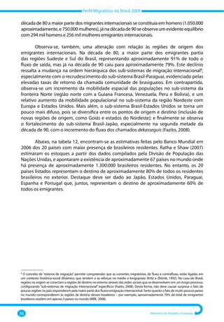 Perfil Migratório do Brasil 2009
36 Ministério do Trabalho e Emprego
década de 80 a maior parte dos migrantes internacionais se constituía em homens (1.050.000
aproximadamente,e750.000mulheres),jánadécadade90seobservaumevidenteequilíbrio
com 294 mil homens e 256 mil mulheres emigrantes internacionais.
Observa‐se, também, uma alteração com relação às regiões de origem dos
emigrantes internacionais. Na década de 80, a maior parte dos emigrantes partia
das regiões Sudeste e Sul do Brasil, representando aproximadamente 91% de todo o
fluxo de saída, mas já na década de 90 caiu para aproximadamente 79%. Este declínio
ressalta a mudança na ordem hierárquica dos sub‐sistemas de migração internacional8
,
especialmente com o recrudescimento do sub‐sistema Brasil‐Paraguai, evidenciado pelas
elevadas taxas de retorno da chamada comunidade de brasiguaios. Em contrapartida,
observa‐se um incremento da mobilidade espacial das populações no sub‐sistema da
fronteira Norte (região norte com a Guiana Francesa, Venezuela, Peru e Bolívia), e um
relativo aumento da mobilidade populacional no sub‐sistema da região Nordeste com
Europa e Estados Unidos. Mais além, o sub‐sistema Brasil‐Estados Unidos se torna um
pouco mais difuso, pois se diversifica entre os pontos de origem e destino (inclusão de
novas regiões de origem, como Goiás e estados do Nordeste); e finalmente se observa
o fortalecimento do sub‐sistema Brasil‐Japão, especialmente na segunda metade da
década de 90, com o incremento do fluxo dos chamados dekasseguis (Fazito, 2008).
Abaixo, na tabela 12, encontram‐se as estimativas feitas pelo Banco Mundial em
2006 dos 20 países com maior presença de brasileiros residentes. Ratha e Shaw (2007)
estimaram os estoques a partir dos dados compilados pela Divisão de População das
Nações Unidas, e apontaram a existência de aproximadamente 67 países no mundo onde
há presença de aproximadamente 1.300.000 brasileiros residentes. No entanto, os 20
países listados representam o destino de aproximadamente 80% de todos os residentes
brasileiros no exterior. Destaque deve ser dado ao Japão, Estados Unidos, Paraguai,
Espanha e Portugal que, juntos, representam o destino de aproximadamente 60% de
todos os emigrantes.
–––––––––––––––
8
O conceito de “sistema de migração” permite compreender que as correntes migratórias, de fluxo e contrafluxo, estão ligadas em
um contexto histórico‐social dinâmico. que tendem a se reforçar no médio e longoprazo (Kritz e Zlotnik, 1992). No caso do Brasil,
regiões na origem se conectam a regiões de destino no exterior através das redes sociais que se desenvolvem em um longo processo,
configurando “sub‐sistemas de migração internacional” específicos (Fazito, 2008). Desta forma, não deve causar surpresa o fato de
poucas regiões no país responderem pela maior parte dos fluxos emigração internacional.Tanto quanto o fato de muito poucos países
no mundo corresponderem às regiões de destino desses brasileiros – por exemplo, aproximadamente 70% do total de emigrantes
brasileiros residem em apenas 3 países no mundo (MRE, 2008).
 