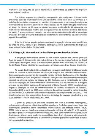 Perfil Migratório do Brasil 2009
Ministério do Trabalho e Emprego 41
momento. Este conjunto de países representa a centralidade do sistema de migração
internacional brasileiro.
Em síntese, quanto às estimativas comparadas dos emigrantes internacionais
brasileiros, pode‐se estabelecer como um parâmetro a cifra atual entre 2,5 milhões e 3
milhões de brasileiros residentes no exterior. Historicamente, o processo de emigração
internacional de brasileiros se inicia em fins da década de 70, e sofre abrupto incremento
ao longo da década de 80, quando atinge seu ápice. A década de 90 representa um
momento de estabilização relativa dos estoques devido ao evidente declínio dos fluxos
de saída. E, aparentemente, baseado nas informações consulares do MRE e pesquisas
amostrais diversas, o volume de brasileiros residentes no exterior tende ao arrefecimento
a partir do ano 2000.
A fim de sintetizar as principais tendências da emigração internacional nos últimos
30 anos no Brasil, optou‐se por analisar a configuração de 5 subsistemas de migração
internacional de brasileiros (Fazito, 2008).
2.4.1 Emigração internacional de Brasileiros para os Estados Unidos
A emigração de brasileiros para os Estados Unidos apresenta‐se como o principal
fluxo de saída. Historicamente, este sub‐sistema se formou na região Sudeste do Brasil
como região de origem, sendo o Nordeste (New Jersey e Massachussets), Sul (Flórida) e
Oeste (Texas, Arizona e Califórnia) americano as principais áreas de destino de brasileiros.
Ao longo da década de 80, os brasileiros entravam nos Estados Unidos portando
vistos de turismo e permaneciam em situação irregular em território estadunidense.
Com o endurecimento das leis de imigração e maior controle das fronteiras entre Estados
Unidos e México, o fluxo emigratório sofre uma redução e recua momentaneamente (em
especial na primeira metade da década de 90). Contudo, com a consolidação de redes
sociais de migração, os fluxos de entrada clandestina nos EUA se intensificam e atingem
um pico no ano 2000, quando o Departament of Home Security (DHS) estadunidense
registra a detenção de mais de 54.000 brasileiros na travessia clandestina da fronteira.
Segundo o DHS, a partir de 2005, com a reforma da política imigratória na fronteira dos
Estados Unidos, o número de brasileiros detidos reduz‐se abruptamente. Em 2005, 31 mil
brasileiros haviam sido apreendidos durante a tentativa de travessia clandestina, e em
2008 apenas 977 foram arrestados (DHS, 2009).
O perfil da população brasileira residente nos EUA é bastante heterogênea,
pois representa fluxos de diferentes regiões na origem. Em linhas gerais, com base nas
informações censitárias sobre retornados internacionais dos Estados Unidos (IBGE,
2000), nota‐se que os brasileiros possuem instrução média e elevada (11 a 16 anos de
estudo) e população majoritariamente masculina, mas com incremento da população
feminina nos últimos anos, tendendo ao equilíbrio. Além disso, observa‐se a tendência de
reunificação familiar em território estadunidense, mesmo que tal fato ocorra sob o status
da irregularidade migratória.
 